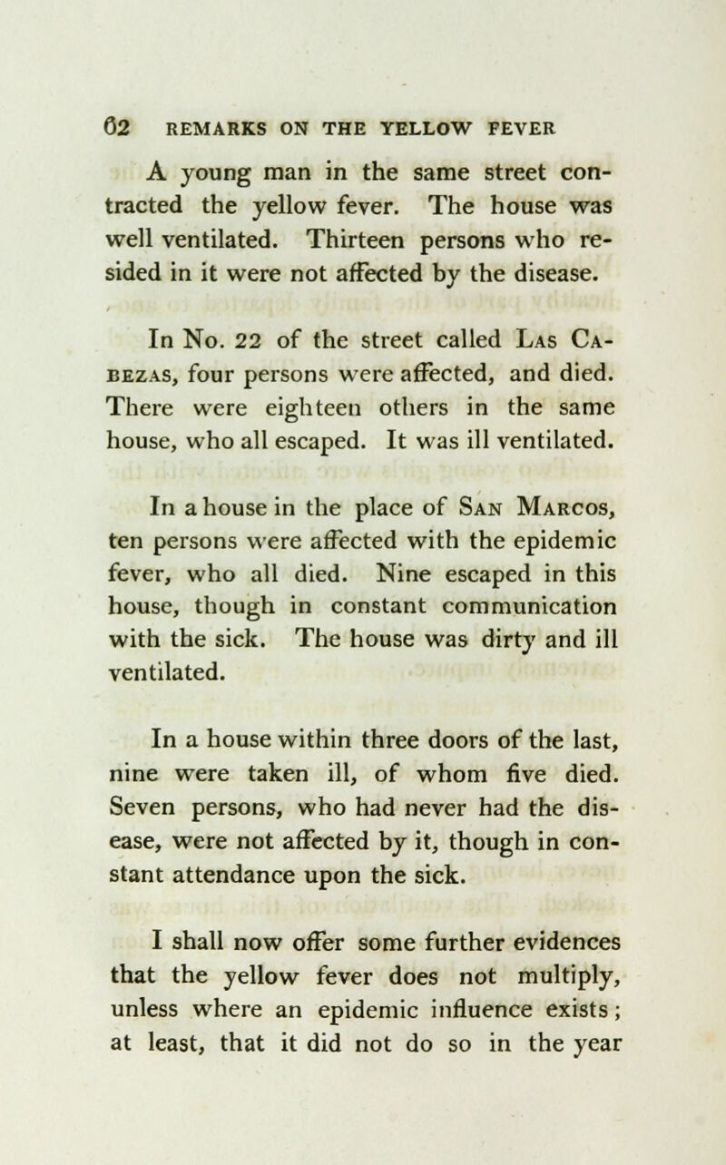 A young man in the same street con- tracted the yellow fever. The house was well ventilated. Thirteen persons who re- sided in it were not affected by the disease. In No. 22 of the street called Las Ca- bezas, four persons were affected, and died. There were eighteen others in the same house, who all escaped. It was ill ventilated. In a house in the place of San Marcos, ten persons were affected with the epidemic fever, who all died. Nine escaped in this house, though in constant communication with the sick. The house was dirty and ill ventilated. In a house within three doors of the last, nine were taken ill, of whom five died. Seven persons, who had never had the dis- ease, were not affected by it, though in con- stant attendance upon the sick. I shall now offer some further evidences that the yellow fever does not multiply, unless where an epidemic influence exists; at least, that it did not do so in the year