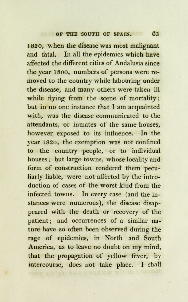 1820, when the disease was most malignant and fatal. In all the epidemics which have affected the different cities of Andalusia since the year 1800, numbers of persons were re- moved to the country while labouring under the disease, and many others were taken ill while flying from the scene of mortality; but in no one instance that I am acquainted with, was the disease communicated to the attendants, or inmates of the same houses, however exposed to its influence. In the year 1820, the exemption was not confined to the country people, or to individual houses; but large towns, whose locality and form of construction rendered them pecu- liarly liable, were not affected by the intro- duction of cases of the worst kind from the infected towns. In every case (and the in- stances were numerous), the disease disap- peared with the death or recovery of the patient; and occurrences of a similar na- ture have so often been observed during the rage of epidemics, in North and South America, as to leave no doubt on my mind, that the propagation of yellow fever, by intercourse, does not take place. I shall