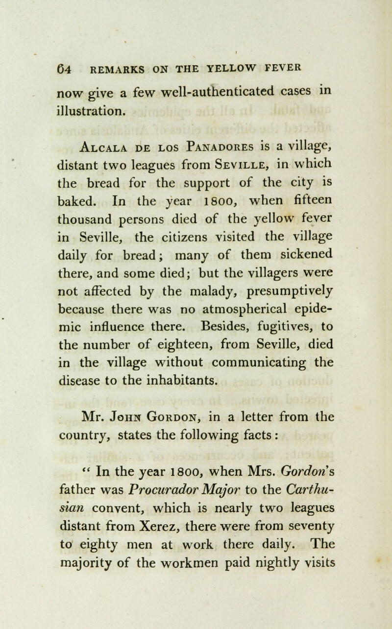 now give a few well-authenticated cases in illustration. Alcala de los Panadores is a village, distant two leagues from Seville, in which the bread for the support of the city is baked. In the year lSoo, when fifteen thousand persons died of the yellow fever in Seville, the citizens visited the village daily for bread; many of them sickened there, and some died; but the villagers were not affected by the malady, presumptively because there was no atmospherical epide- mic influence there. Besides, fugitives, to the number of eighteen, from Seville, died in the village without communicating the disease to the inhabitants. Mr. John Gordon, in a letter from the country, states the following facts :  In the year 1800, when Mrs. Gordons father was Procurador Major to the Carthu- sian convent, which is nearly two leagues distant from Xerez, there were from seventy to eighty men at work there daily. The majority of the workmen paid nightly visits