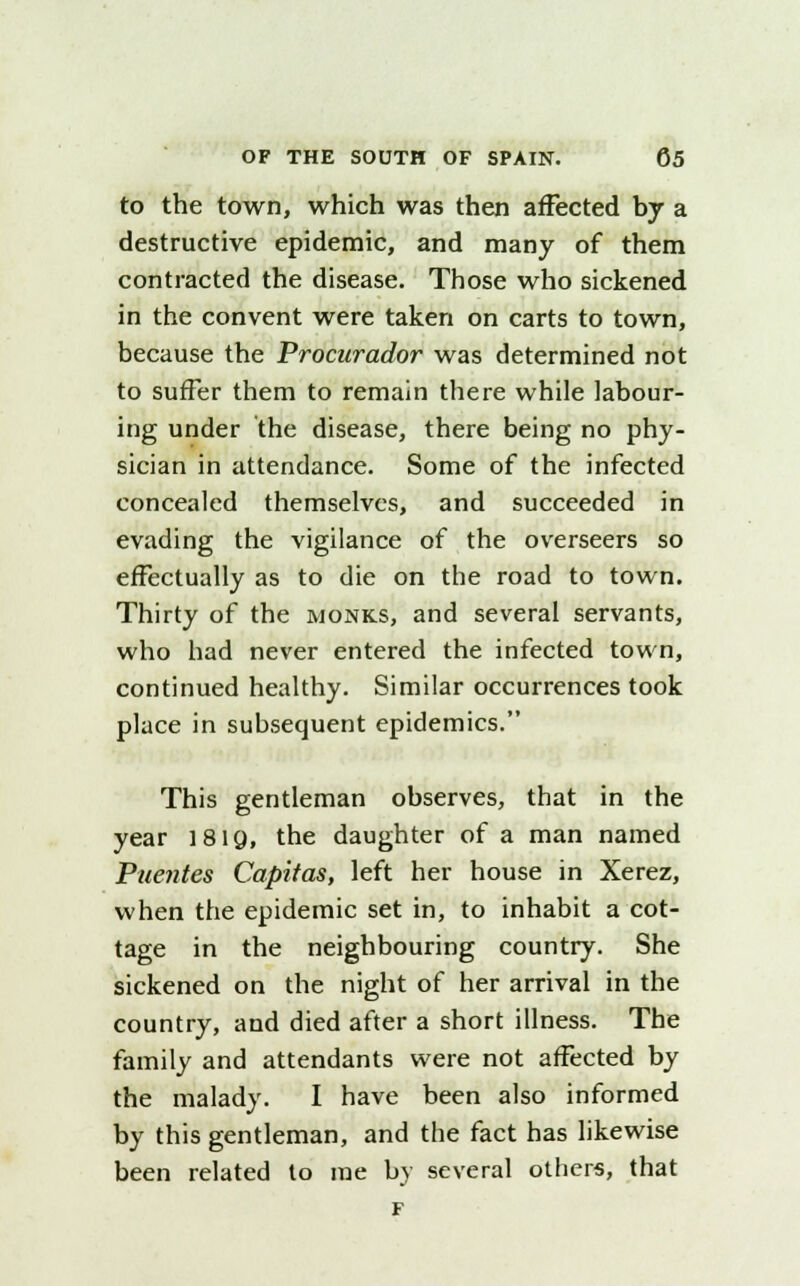 to the town, which was then affected by a destructive epidemic, and many of them contracted the disease. Those who sickened in the convent were taken on carts to town, because the Procurador was determined not to suffer them to remain there while labour- ing under the disease, there being no phy- sician in attendance. Some of the infected concealed themselves, and succeeded in evading the vigilance of the overseers so effectually as to die on the road to town. Thirty of the monks, and several servants, who had never entered the infected town, continued healthy. Similar occurrences took place in subsequent epidemics. This gentleman observes, that in the year 181Q, the daughter of a man named Puentes Capitas, left her house in Xerez, when the epidemic set in, to inhabit a cot- tage in the neighbouring country. She sickened on the night of her arrival in the country, and died after a short illness. The family and attendants were not affected by the malady. I have been also informed by this gentleman, and the fact has likewise been related to me by several others, that F