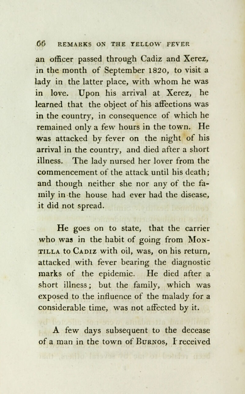 an officer passed through Cadiz and Xerez, in the month of September 1820, to visit a lady in the latter place, with whom he was in love. Upon his arrival at Xerez, he learned that the object of his affections was in the country, in consequence of which he remained only a few hours in the town. He was attacked by fever on the night of his arrival in the country, and died after a short illness. The lady nursed her lover from the commencement of the attack until his death; and though neither she nor any of the fa- mily in-the house had ever had the disease, it did not spread. He goes on to state, that the carrier who was in the habit of going from Mon- tilla to Cadiz with oil, was, on his return, attacked with fever bearing the diagnostic marks of the epidemic. He died after a short illness; but the family, which was exposed to the influence of the malady for a considerable time, was not affected by it. A few days subsequent to the decease of a man in the town of Burnos, I received