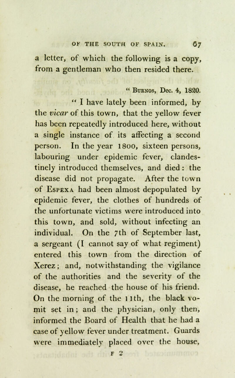 a letter, of which the following is a copy, from a gentleman who then resided there.  Buenos, Dec. 4, 1820.  I have lately been informed, by the vicar of this town, that the yellow fever has been repeatedly introduced here, without a single instance of its affecting a second person. In the year 18oo, sixteen persons, labouring under epidemic fever, clandes- tinely introduced themselves, and died : the disease did not propagate. After the town of Espexa had been almost depopulated by epidemic fever, the clothes of hundreds of the unfortunate victims were introduced into this town, and sold, without infecting an individual. On the 7th of September last, a sergeant (I cannot say of what regiment) entered this town from the direction of Xerez; and, notwithstanding the vigilance of the authorities and the severity of the disease, he reached the house of his friend. On the morning of the 11th, the black vo- mit set in; and the physician, only then, informed the Board of Health that he had a case of yellow fever under treatment. Guards were immediately placed over the house,