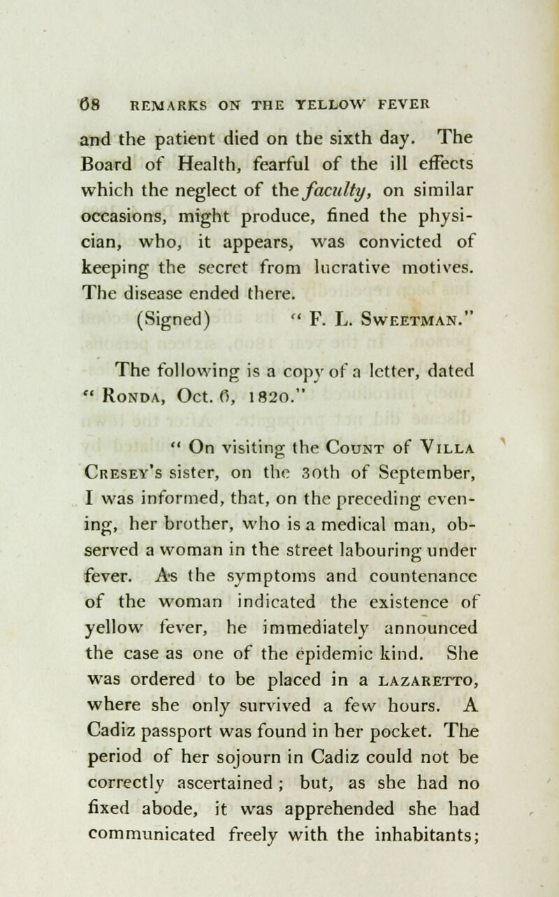 and the patient died on the sixth day. The Board of Health, fearful of the ill effects which the neglect of the faculty, on similar occasions, might produce, fined the physi- cian, who, it appears, was convicted of keeping the secret from lucrative motives. The disease ended there. (Signed)  F. L. Sweetman. The following is a copy of a letter, dated  Ronda, Oct. 0, 1820.  On visiting the Count of Villa Cresey's sister, on the 3oth of September, I was informed, that, on the preceding even- ing, her brother, who is a medical man, ob- served a woman in the street labouring under fever. As the symptoms and countenance of the woman indicated the existence of yellow fever, he immediately announced the case as one of the epidemic kind. She was ordered to be placed in a lazaretto, where she only survived a few hours. A Cadiz passport was found in her pocket. The period of her sojourn in Cadiz could not be correctly ascertained ; but, as she had no fixed abode, it was apprehended she had communicated freely with the inhabitants;