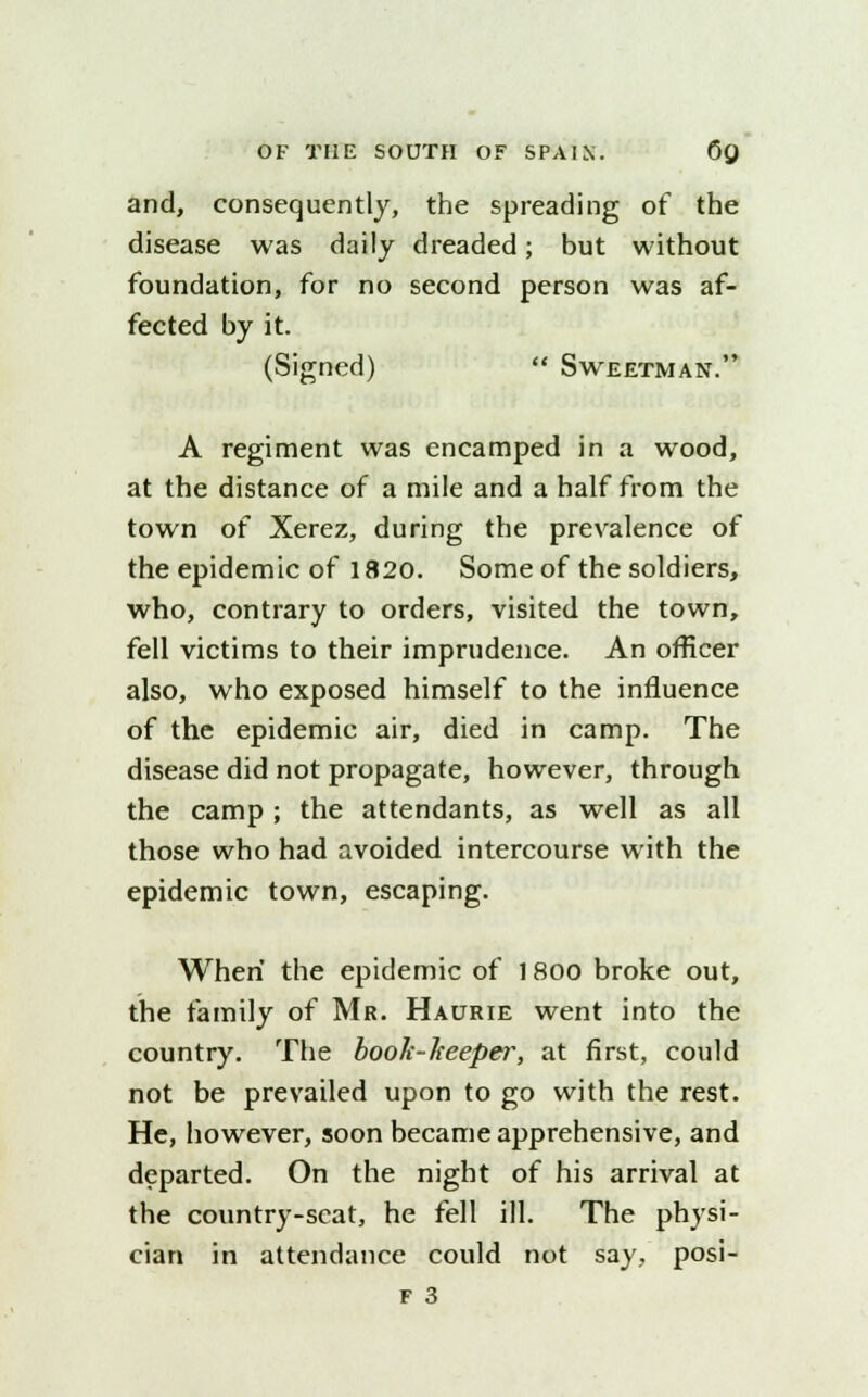 and, consequently, the spreading of the disease was daily dreaded; but without foundation, for no second person was af- fected by it. (Signed)  Sweetman. A regiment was encamped in a wood, at the distance of a mile and a half from the town of Xerez, during the prevalence of the epidemic of 1820. Some of the soldiers, who, contrary to orders, visited the town, fell victims to their imprudence. An officer also, who exposed himself to the influence of the epidemic air, died in camp. The disease did not propagate, however, through the camp ; the attendants, as well as all those who had avoided intercourse with the epidemic town, escaping. When the epidemic of 1800 broke out, the family of Mr. Haurie went into the country. The book-heeper, at first, could not be prevailed upon to go with the rest. He, however, soon became apprehensive, and departed. On the night of his arrival at the country-seat, he fell ill. The physi- cian in attendance could not say, posi-