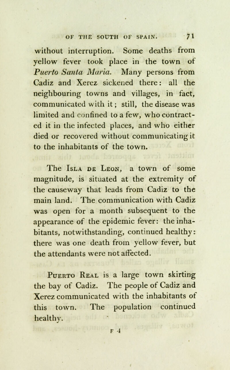 without interruption. Some deaths from yellow fever took place in the town of Puerto Santa Maria. Many persons from Cadiz and Xerez sickened there: all the neighbouring towns and villages, in fact, communicated with it; still, the disease was limited and confined to a few, who contract- ed it in the infected places, and who either died or recovered without communicating it to the inhabitants of the town. The Isla de Leon, a town of some magnitude, is situated at the extremity of the causeway that leads from Cadiz to the main land. The communication with Cadiz was open for a month subsequent to the appearance of the epidemic fever: the inha- bitants, notwithstanding, continued healthy: there was one death from yellow fever, but the attendants were not affected. Puerto Real is a large town skirting the bay of Cadiz. The people of Cadiz and Xerez communicated with the inhabitants of this town. The population continued healthy.