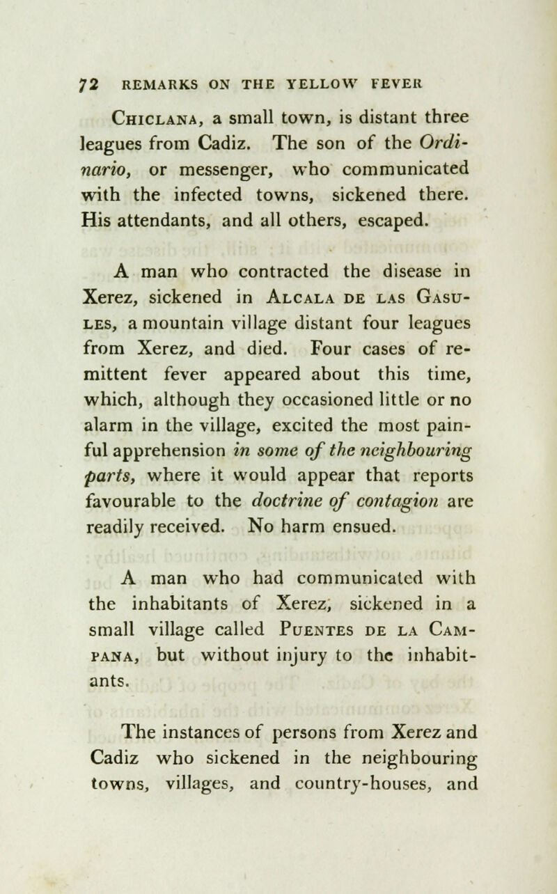 Chiclana, a small town, is distant three leagues from Cadiz. The son of the Ordi- nario, or messenger, who communicated with the infected towns, sickened there. His attendants, and all others, escaped. A man who contracted the disease in Xerez, sickened in Alcala de las Gasu- les, a mountain village distant four leagues from Xerez, and died. Four cases of re- mittent fever appeared about this time, which, although they occasioned little or no alarm in the village, excited the most pain- ful apprehension in some of the neighbouring parts, where it would appear that reports favourable to the doctrine of contagion are readily received. No harm ensued. A man who had communicated with the inhabitants of Xerez, sickened in a small village called Pcjentes de la Cam- pana, but without injury to the inhabit- ants. The instances of persons from Xerez and Cadiz who sickened in the neighbouring towns, villages, and country-houses, and