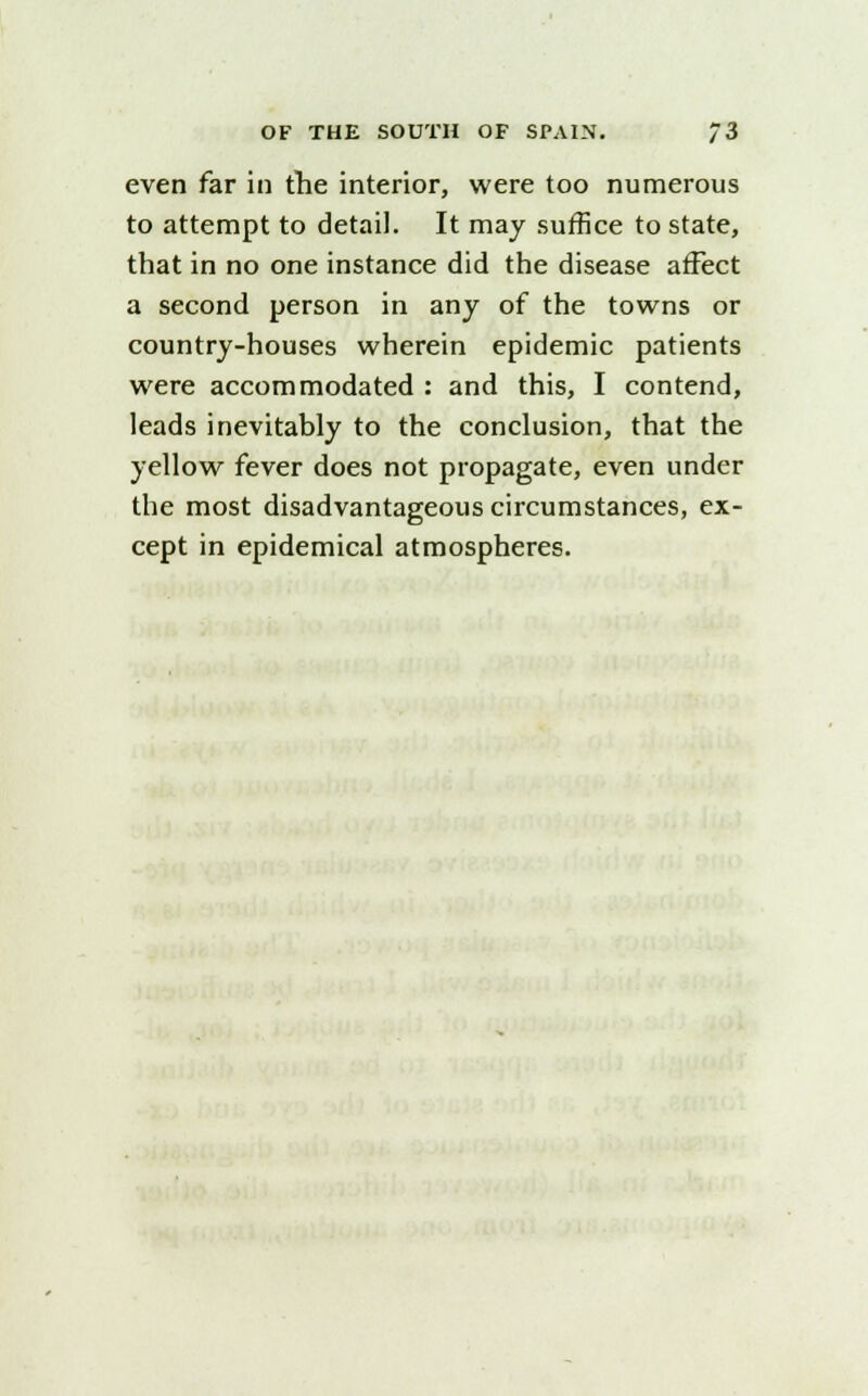 even far in the interior, were too numerous to attempt to detail. It may suffice to state, that in no one instance did the disease affect a second person in any of the towns or country-houses wherein epidemic patients were accommodated : and this, I contend, leads inevitably to the conclusion, that the yellow fever does not propagate, even under the most disadvantageous circumstances, ex- cept in epidemical atmospheres.