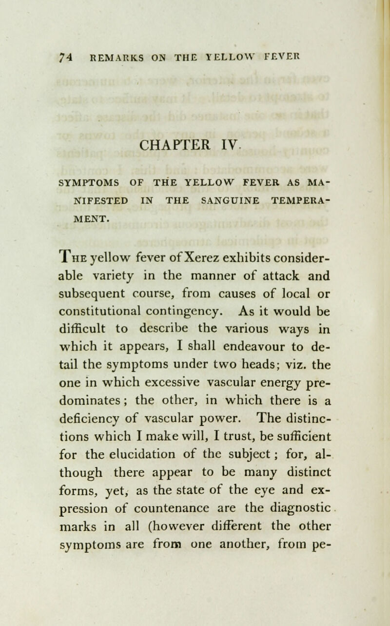 CHAPTER IV- SYMPTOMS OF THE YELLOW FEVER AS MA- NIFESTED IN THE SANGUINE TEMPERA- MENT. The yellow fever of Xerez exhibits consider- able variety in the manner of attack and subsequent course, from causes of local or constitutional contingency. As it would be difficult to describe the various ways in which it appears, I shall endeavour to de- tail the symptoms under two heads; viz. the one in which excessive vascular energy pre- dominates ; the other, in which there is a deficiency of vascular power. The distinc- tions which I make will, I trust, be sufficient for the elucidation of the subject; for, al- though there appear to be many distinct forms, yet, as the state of the eye and ex- pression of countenance are the diagnostic marks in all (however different the other symptoms are from one another, from pe-