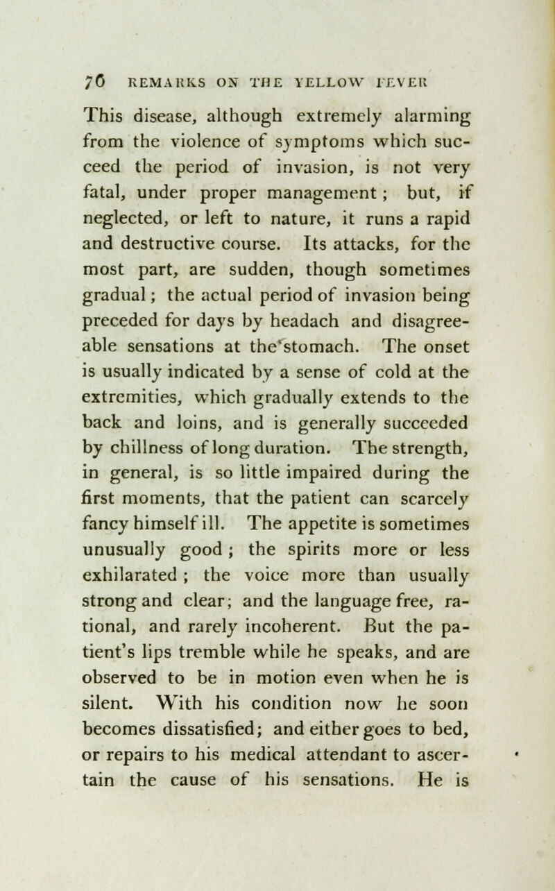 This disease, although extremely alarming from the violence of symptoms which suc- ceed the period of invasion, is not very fatal, under proper management; but, if neglected, or left to nature, it runs a rapid and destructive course. Its attacks, for the most part, are sudden, though sometimes gradual; the actual period of invasion being preceded for days by headach and disagree- able sensations at tbe'stomach. The onset is usually indicated by a sense of cold at the extremities, which gradually extends to the back and loins, and is generally succeeded by dullness of long duration. The strength, in general, is so little impaired during the first moments, that the patient can scarcely fancy himself ill. The appetite is sometimes unusually good; the spirits more or less exhilarated ; the voice more than usually strong and clear; and the language free, ra- tional, and rarely incoherent. But the pa- tient's lips tremble while he speaks, and are observed to be in motion even when he is silent. With his condition now he soon becomes dissatisfied; and either goes to bed, or repairs to his medical attendant to ascer- tain the cause of his sensations. He is
