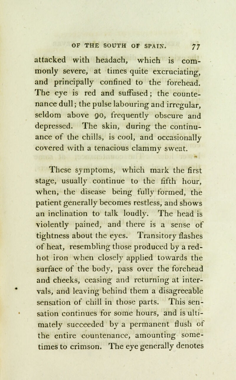 attacked with headach, which is com- monly severe, at times quite excruciating, and principally confined to the forehead. The eye is red and suffused; the counte- nance dull; the pulse labouring and irregular, seldom above 90, frequently obscure and depressed. The skin, during the continu- ance of the chills, is cool, and occasionally covered with a tenacious clammy sweat. These symptoms, which mark the first stage, usually continue to the fifth hour, when, the disease being fully formed, the patient generally becomes restless, and shows an inclination to talk loudly. The head is violently pained, and there is a sense of tightness about the eyes. Transitory flashes of heat, resembling those produced by a red- hot iron when closely applied towards the surface of the body, pass over the forehead and cheeks, ceasing and returning at inter- vals, and leaving behind them a disagreeable sensation of chill in those parts. This sen- sation continues for some hours, and is ulti- mately succeeded by a permanent flush of the entire countenance, amounting some- times to crimson. The eye generally denotes