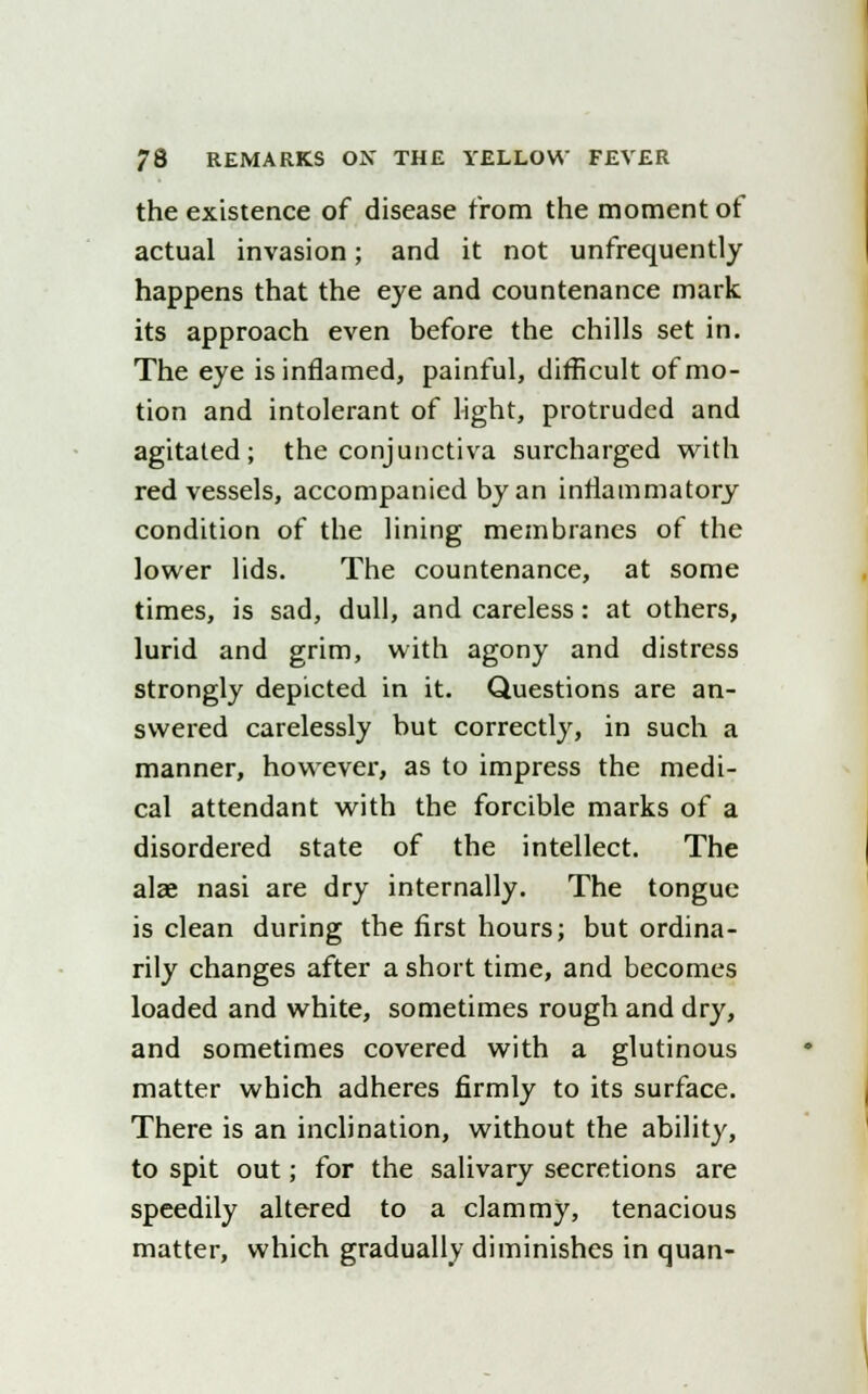 the existence of disease from the moment of actual invasion; and it not unfrequently happens that the eye and countenance mark its approach even before the chills set in. The eye is inflamed, painful, difficult of mo- tion and intolerant of light, protruded and agitated; the conjunctiva surcharged with red vessels, accompanied by an inflammatory condition of the lining membranes of the lower lids. The countenance, at some times, is sad, dull, and careless: at others, lurid and grim, with agony and distress strongly depicted in it. Questions are an- swered carelessly but correctly, in such a manner, however, as to impress the medi- cal attendant with the forcible marks of a disordered state of the intellect. The alae nasi are dry internally. The tongue is clean during the first hours; but ordina- rily changes after a short time, and becomes loaded and white, sometimes rough and dry, and sometimes covered with a glutinous matter which adheres firmly to its surface. There is an inclination, without the ability, to spit out; for the salivary secretions are speedily altered to a clammy, tenacious matter, which gradually diminishes in quan-