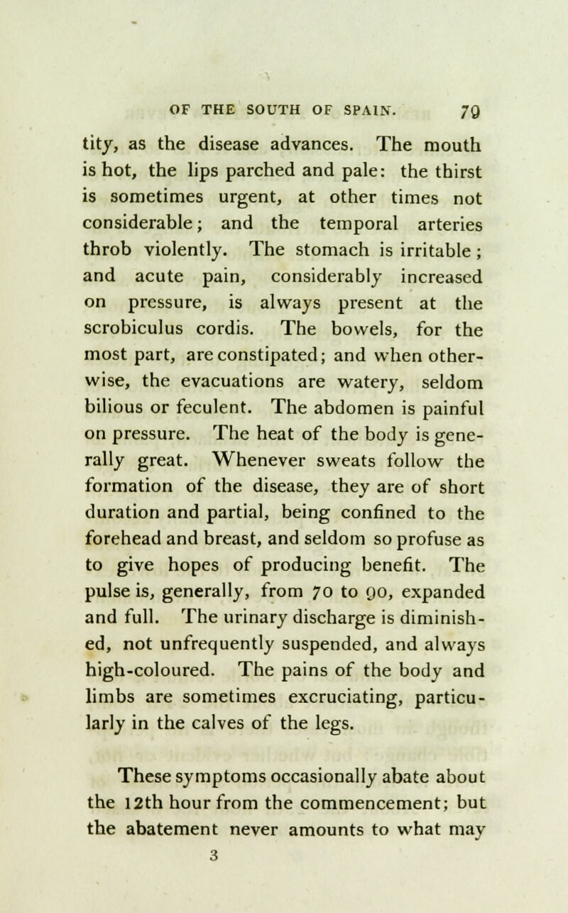 tity, as the disease advances. The mouth is hot, the lips parched and pale: the thirst is sometimes urgent, at other times not considerable; and the temporal arteries throb violently. The stomach is irritable ; and acute pain, considerably increased on pressure, is always present at the scrobiculus cordis. The bowels, for the most part, are constipated; and when other- wise, the evacuations are watery, seldom bilious or feculent. The abdomen is painful on pressure. The heat of the body is gene- rally great. Whenever sweats follow the formation of the disease, they are of short duration and partial, being confined to the forehead and breast, and seldom so profuse as to give hopes of producing benefit. The pulse is, generally, from 70 to 90, expanded and full. The urinary discharge is diminish- ed, not unfrequently suspended, and always high-coloured. The pains of the body and limbs are sometimes excruciating, particu- larly in the calves of the legs. These symptoms occasionally abate about the 12th hour from the commencement; but the abatement never amounts to what may 3