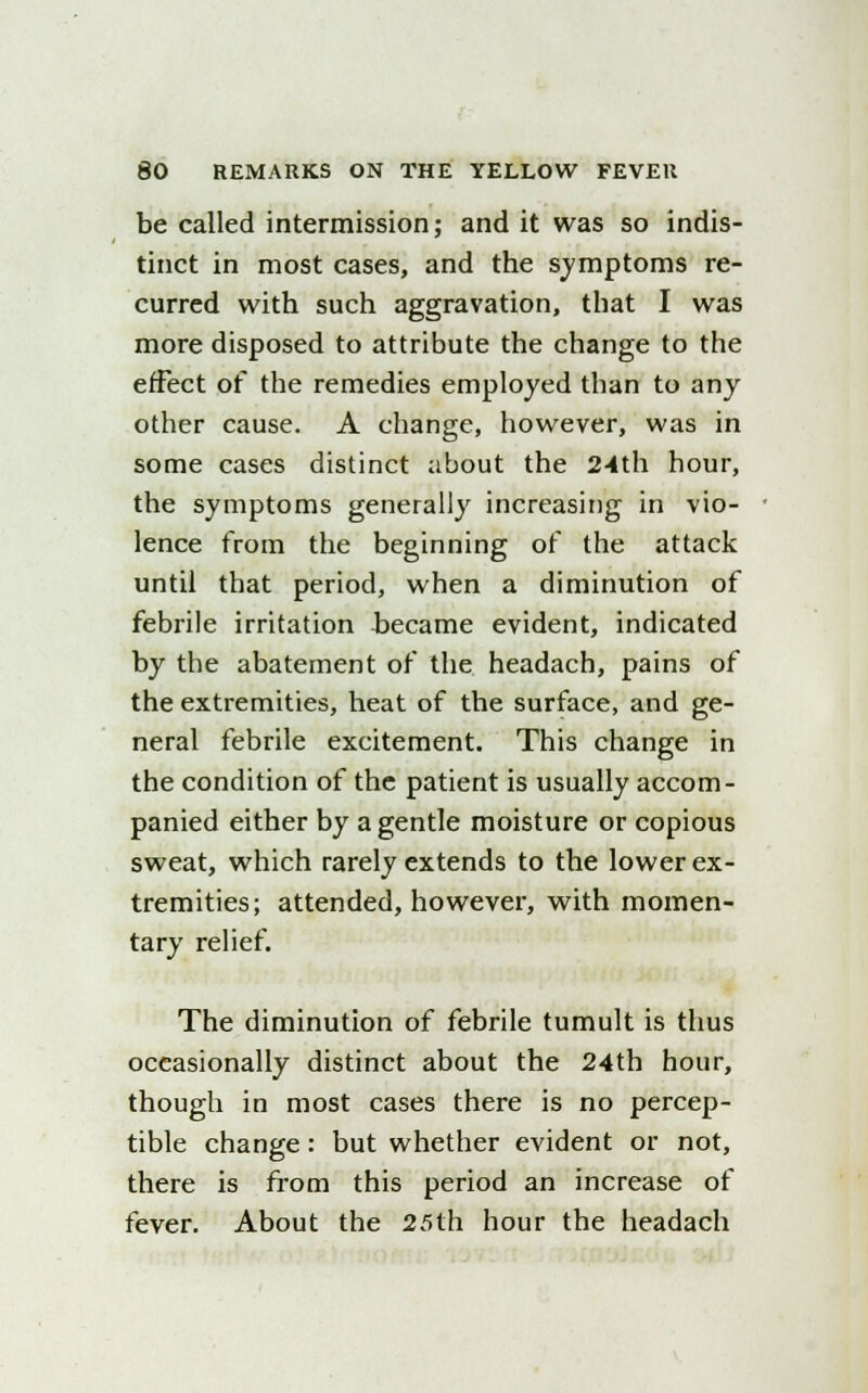 be called intermission; and it was so indis- tinct in most cases, and the symptoms re- curred with such aggravation, that I was more disposed to attribute the change to the effect of the remedies employed than to any other cause. A change, however, was in some cases distinct about the 24th hour, the symptoms generally increasing in vio- lence from the beginning of the attack until that period, when a diminution of febrile irritation became evident, indicated by the abatement of the headach, pains of the extremities, heat of the surface, and ge- neral febrile excitement. This change in the condition of the patient is usually accom- panied either by a gentle moisture or copious sweat, which rarely extends to the lower ex- tremities; attended, however, with momen- tary relief. The diminution of febrile tumult is thus occasionally distinct about the 24th hour, though in most cases there is no percep- tible change: but whether evident or not, there is from this period an increase of fever. About the 25th hour the headach
