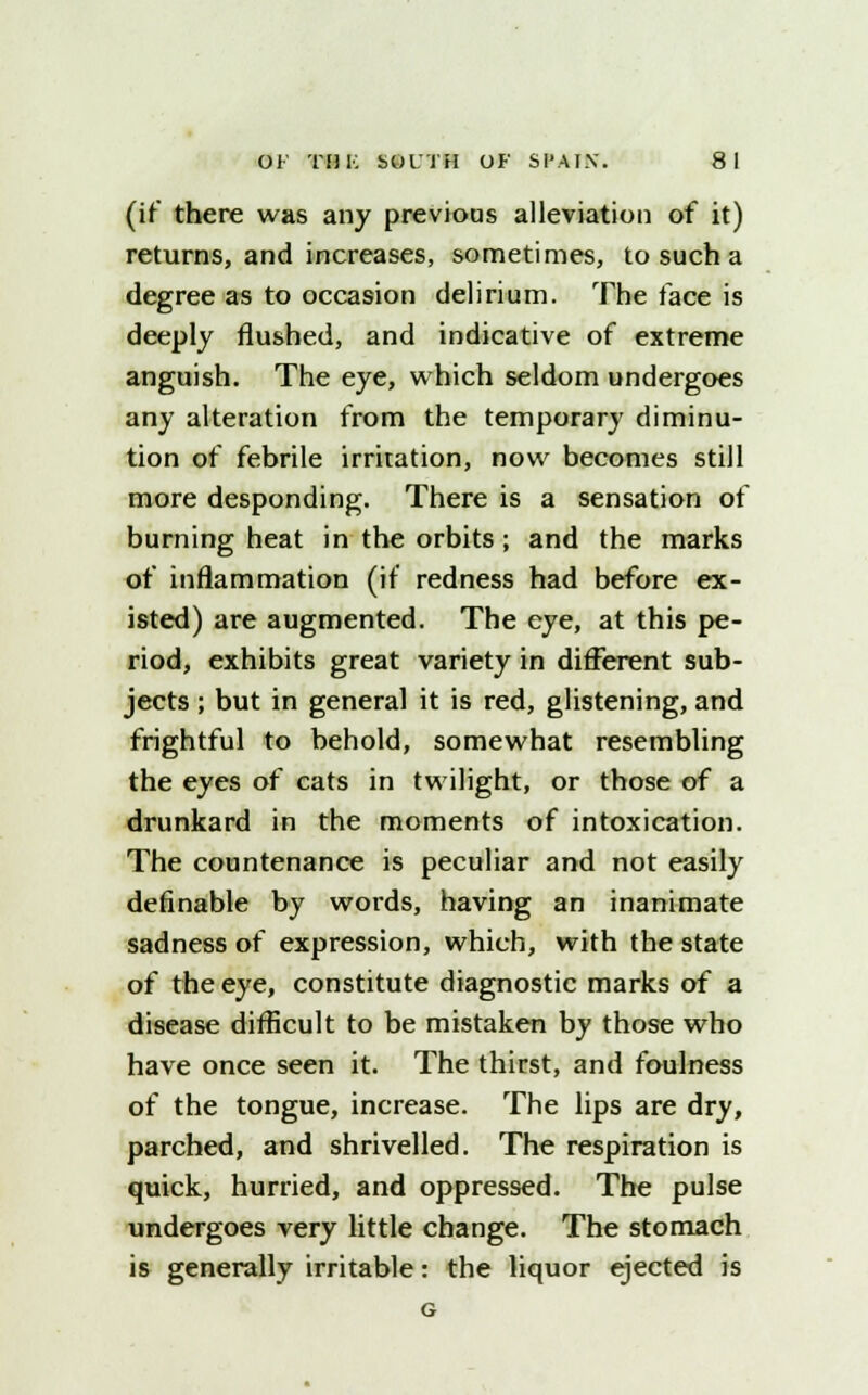 (if there was any previous alleviation of it) returns, and increases, sometimes, to such a degree as to occasion delirium. The face is deeply flushed, and indicative of extreme anguish. The eye, which seldom undergoes any alteration from the temporary diminu- tion of febrile irritation, now becomes still more desponding. There is a sensation of burning heat in the orbits ; and the marks of inflammation (if redness had before ex- isted) are augmented. The eye, at this pe- riod, exhibits great variety in different sub- jects ; but in general it is red, glistening, and frightful to behold, somewhat resembling the eyes of cats in twilight, or those of a drunkard in the moments of intoxication. The countenance is peculiar and not easily definable by words, having an inanimate sadness of expression, which, with the state of the eye, constitute diagnostic marks of a disease difficult to be mistaken by those who have once seen it. The thirst, and foulness of the tongue, increase. The lips are dry, parched, and shrivelled. The respiration is quick, hurried, and oppressed. The pulse undergoes very little change. The stomach is generally irritable: the liquor ejected is