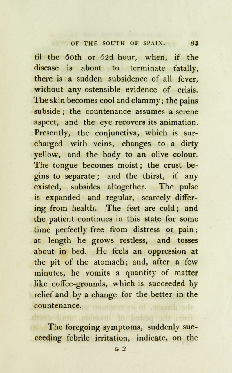 til the Goth or 62d hour, when, if the disease is about to terminate fatally, there is a sudden subsidence of all fever, without any ostensible evidence of crisis. The skin becomes cool and clammy; the pains subside; the countenance assumes a serene aspect, and the eye recovers its animation. Presently, the conjunctiva, which is sur- charged with veins, changes to a dirty yellow, and the body to an olive colour. The tongue becomes moist; the crust be- gins to separate; and the thirst, if any existed, subsides altogether. The pulse is expanded and regular, scarcely differ- ing from health. The feet are cold; and the patient continues in this state for some time perfectly free from distress or pain; at length he grows restless, and tosses about in bed. He feels an oppression at the pit of the stomach; and, after a few minutes, he vomits a quantity of matter like coffee-grounds, which is succeeded by relief and by a change for the better in the countenance. The foregoing symptoms, suddenly suc- ceeding febrile irritation, indicate, on the