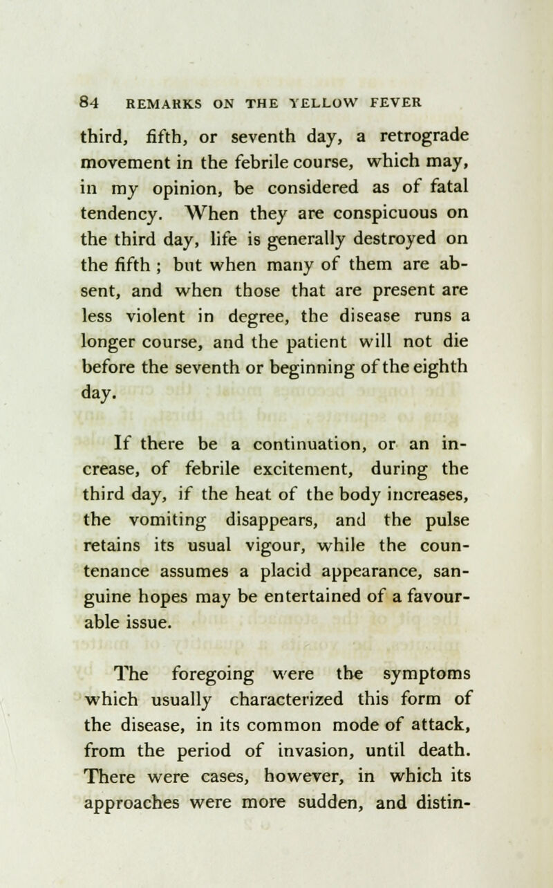 third, fifth, or seventh day, a retrograde movement in the febrile course, which may, in my opinion, be considered as of fatal tendency. When they are conspicuous on the third day, life is generally destroyed on the fifth ; but when many of them are ab- sent, and when those that are present are less violent in degree, the disease runs a longer course, and the patient will not die before the seventh or beginning of the eighth day. If there be a continuation, or an in- crease, of febrile excitement, during the third day, if the heat of the body increases, the vomiting disappears, and the pulse retains its usual vigour, while the coun- tenance assumes a placid appearance, san- guine hopes may be entertained of a favour- able issue. The foregoing were the symptoms which usually characterized this form of the disease, in its common mode of attack, from the period of invasion, until death. There were cases, however, in which its approaches were more sudden, and distin-