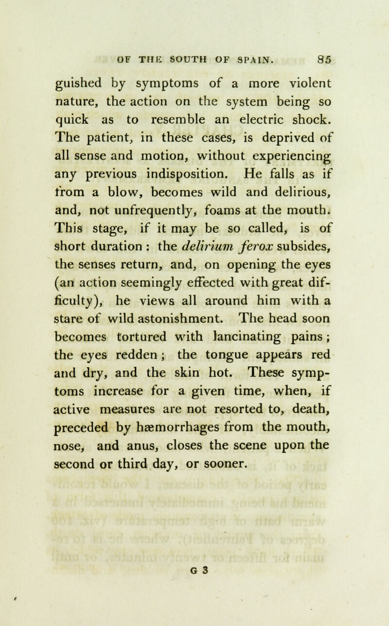 guished by symptoms of a more violent nature, the action on the system being so quick as to resemble an electric shock. The patient, in these cases, is deprived of all sense and motion, without experiencing any previous indisposition. He falls as if from a blow, becomes wild and delirious, and, not unfrequently, foams at the mouth. This stage, if it may be so called, is of short duration : the delirium ferox subsides, the senses return, and, on opening the eyes (an action seemingly effected with great dif- ficulty), he views all around him with a stare of wild astonishment. The head soon becomes tortured with lancinating pains; the eyes redden ; the tongue appears red and dry, and the skin hot. These symp- toms increase for a given time, when, if active measures are not resorted to, death, preceded by haemorrhages from the mouth, nose, and anus, closes the scene upon the second or third day, or sooner.