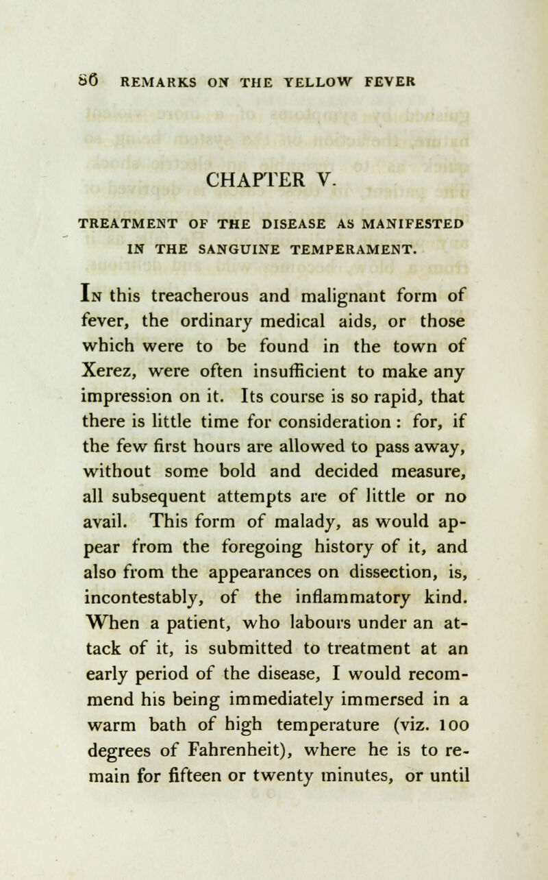 CHAPTER V. TREATMENT OF THE DISEASE AS MANIFESTED IN THE SANGUINE TEMPERAMENT. In this treacherous and malignant form of fever, the ordinary medical aids, or those which were to be found in the town of Xerez, were often insufficient to make any impression on it. Its course is so rapid, that there is little time for consideration: for, if the few first hours are allowed to pass away, without some bold and decided measure, all subsequent attempts are of little or no avail. This form of malady, as would ap- pear from the foregoing history of it, and also from the appearances on dissection, is, incontestably, of the inflammatory kind. When a patient, who labours under an at- tack of it, is submitted to treatment at an early period of the disease, I would recom- mend his being immediately immersed in a warm bath of high temperature (viz. 100 degrees of Fahrenheit), where he is to re- main for fifteen or twenty minutes, or until