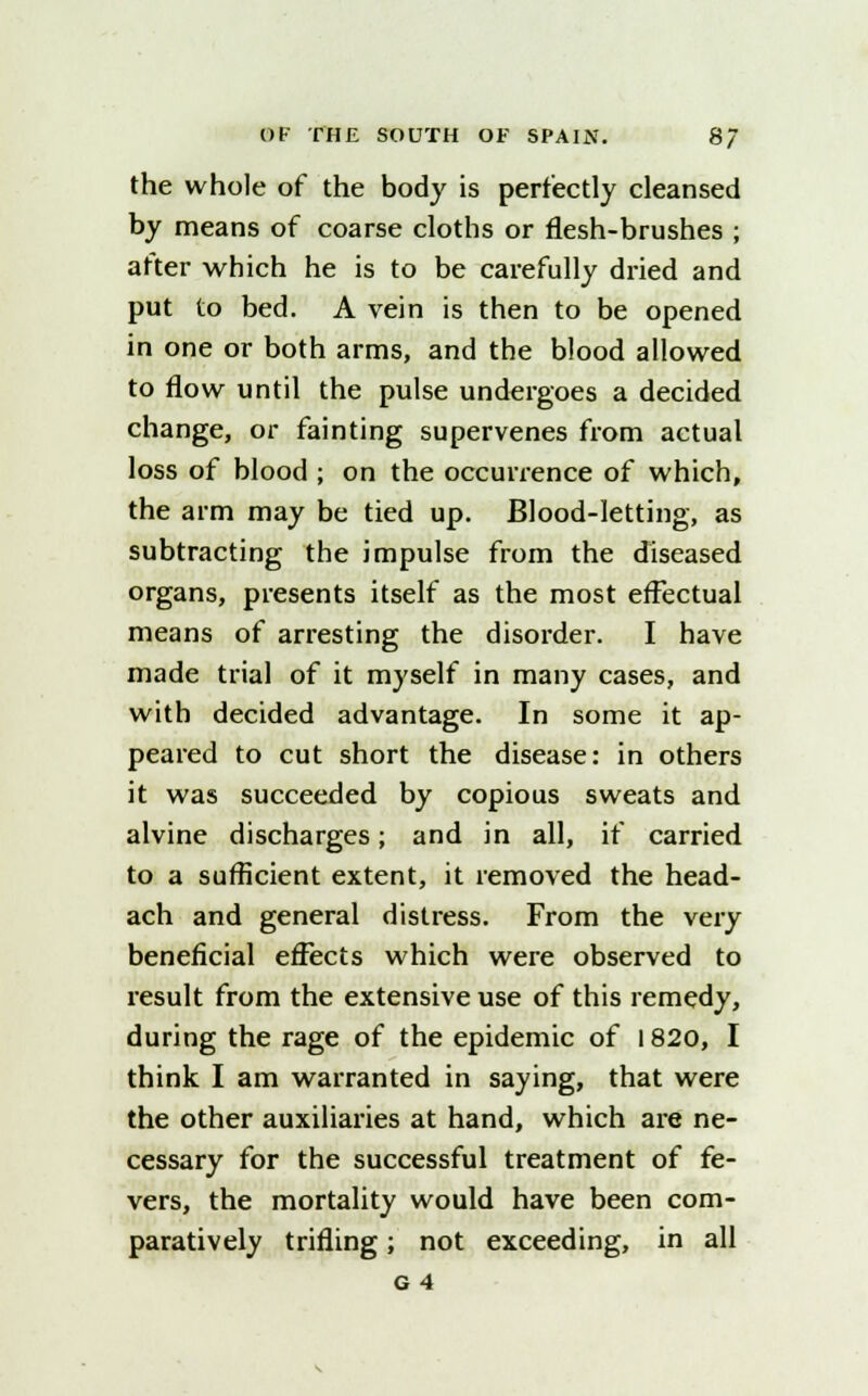 the whole of the body is perfectly cleansed by means of coarse cloths or flesh-brushes ; after which he is to be carefully dried and put to bed. A vein is then to be opened in one or both arms, and the blood allowed to flow until the pulse undergoes a decided change, or fainting supervenes from actual loss of blood ; on the occurrence of which, the arm may be tied up. Blood-letting, as subtracting the impulse from the diseased organs, presents itself as the most effectual means of arresting the disorder. I have made trial of it myself in many cases, and with decided advantage. In some it ap- peared to cut short the disease: in others it was succeeded by copious sweats and alvine discharges; and in all, if carried to a sufficient extent, it removed the head- ach and general distress. From the very beneficial effects which were observed to result from the extensive use of this remedy, during the rage of the epidemic of 1820, I think I am warranted in saying, that were the other auxiliaries at hand, which are ne- cessary for the successful treatment of fe- vers, the mortality would have been com- paratively trifling; not exceeding, in all