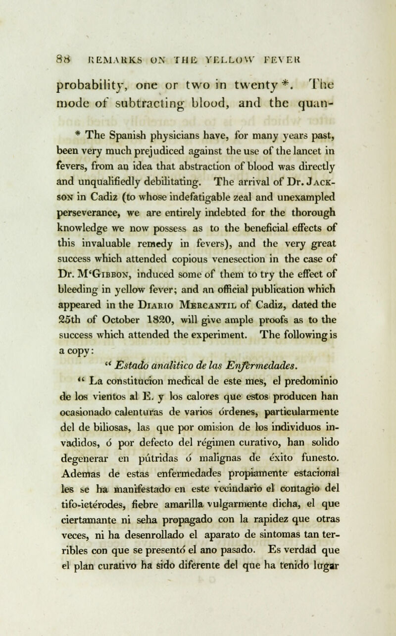 probability, one or two in twenty*. The mode of subtracting blood, and the quan- * The Spanish physicians have, for many years past, been very much prejudiced against the use of the lancet in fevers, from an idea that abstraction of blood was directly and unqualifiedly debilitating. The arrival of Dr. Jack- son in Cadiz (to whose indefatigable zeal and unexampled perseverance, we are entirely indebted for the thorough knowledge we now possess as to the beneficial effects of this invaluable remedy in fevers), and the very great success which attended copious venesection in the case of Dr. M'Gibbon, induced some of them to try the effect of bleeding in yellow fever; and an official publication which appeared in the Diario Meecantil of Cadiz, dated the 25th of October 1820, will give ample proofs as to the success which attended the experiment. The following is a copy:  Estado analitico de las Enfkrmedades.  La constitution medical de este mes, el predominio de los vientos al E. y los calores que estos producen han ocasionado calenturas de varios ordenes, particularmente del de biliosas, las que por omision de los individuos in- vadidos, 6 por defecto del regimen curativo, han solido degenerar en piitridas 6 malignas de exito funesto. Ademas de estas enfermedades propiamente estacional les se ha manrfestado en este vecindario el contagio del tifo-icterodes, fiebre amarilla vulgarmente dicha, el que ciertamante ni seha propagado con la rapidez que otras veces, ni ha desenrollado el aparato de sintomas tan ter- ribles con que se presento el ano pasado. Es verdad que el plan curativo ha sido diferente del que ha tenido lugar