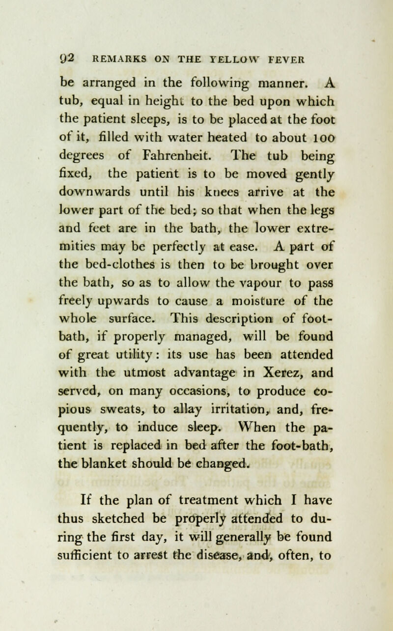 be arranged in the following manner. A tub, equal in height to the bed upon which the patient sleeps, is to be placed at the foot of it, filled with water heated to about loo degrees of Fahrenheit. The tub being fixed, the patient is to be moved gently downwards until his knees arrive at the lower part of the bed; so that when the legs and feet are in the bath, the lower extre- mities may be perfectly at ease. A part of the bed-clothes is then to be brought over the bath, so as to allow the vapour to pass freely upwards to cause a moisture of the whole surface. This description of foot- bath, if properly managed, will be found of great utility: its use has been attended with the utmost advantage in Xerez, and served, on many occasions, to produce co- pious sweats, to allay irritation, and, fre- quently, to induce sleep. When the pa- tient is replaced in bed after the foot-bath, the blanket should be changed. If the plan of treatment which I have thus sketched be properly attended to du- ring the first day, it will generally be found sufficient to arrest the disease, and, often, to