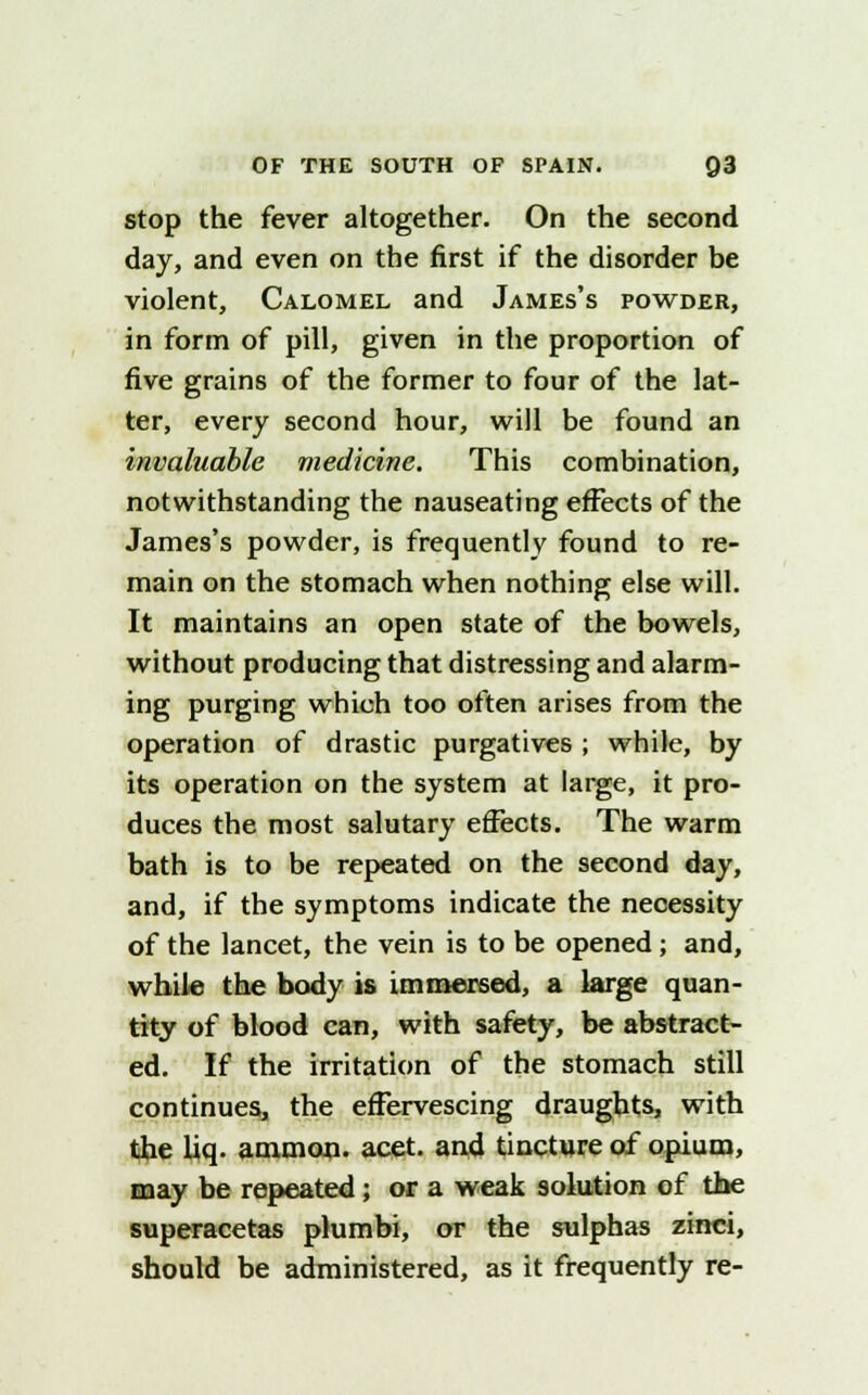 stop the fever altogether. On the second day, and even on the first if the disorder be violent, Calomel and James's powder, in form of pill, given in the proportion of five grains of the former to four of the lat- ter, every second hour, will be found an invaluable medicine. This combination, notwithstanding the nauseating effects of the James's powder, is frequently found to re- main on the stomach when nothing else will. It maintains an open state of the bowels, without producing that distressing and alarm- ing purging which too often arises from the operation of drastic purgatives ; while, by its operation on the system at large, it pro- duces the most salutary effects. The warm bath is to be repeated on the second day, and, if the symptoms indicate the necessity of the lancet, the vein is to be opened; and, while the body is immersed, a large quan- tity of blood can, with safety, be abstract- ed. If the irritation of the stomach still continues, the effervescing draughts, with the liq. ammon. acet. and tincture of opium, may be repeated; or a weak solution of the superacetas plumbi, or the sulphas zinci, should be administered, as it frequently re-