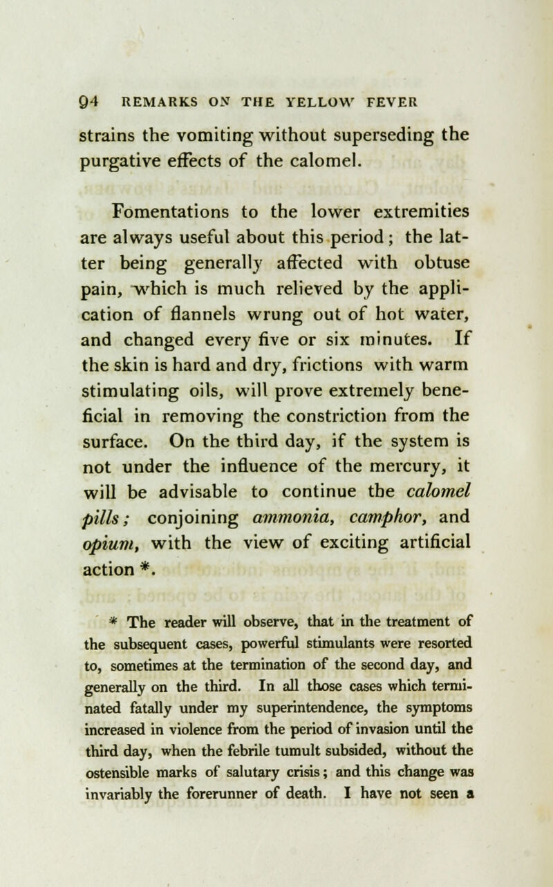 strains the vomiting without superseding the purgative effects of the calomel. Fomentations to the lower extremities are always useful about this period; the lat- ter being generally affected with obtuse pain, which is much relieved by the appli- cation of flannels wrung out of hot water, and changed every five or six minutes. If the skin is hard and dry, frictions with warm stimulating oils, will prove extremely bene- ficial in removing the constriction from the surface. On the third day, if the system is not under the influence of the mercury, it will be advisable to continue the calomel pills; conjoining ammonia, camphor, and opium, with the view of exciting artificial action *. * The reader will observe, that in the treatment of the subsequent cases, powerful stimulants were resorted to, sometimes at the termination of the second day, and generally on the third. In all those cases which termi- nated fatally under my superintendence, the symptoms increased in violence from the period of invasion until the third day, when the febrile tumult subsided, without the ostensible marks of salutary crisis; and this change was invariably the forerunner of death. I have not seen a