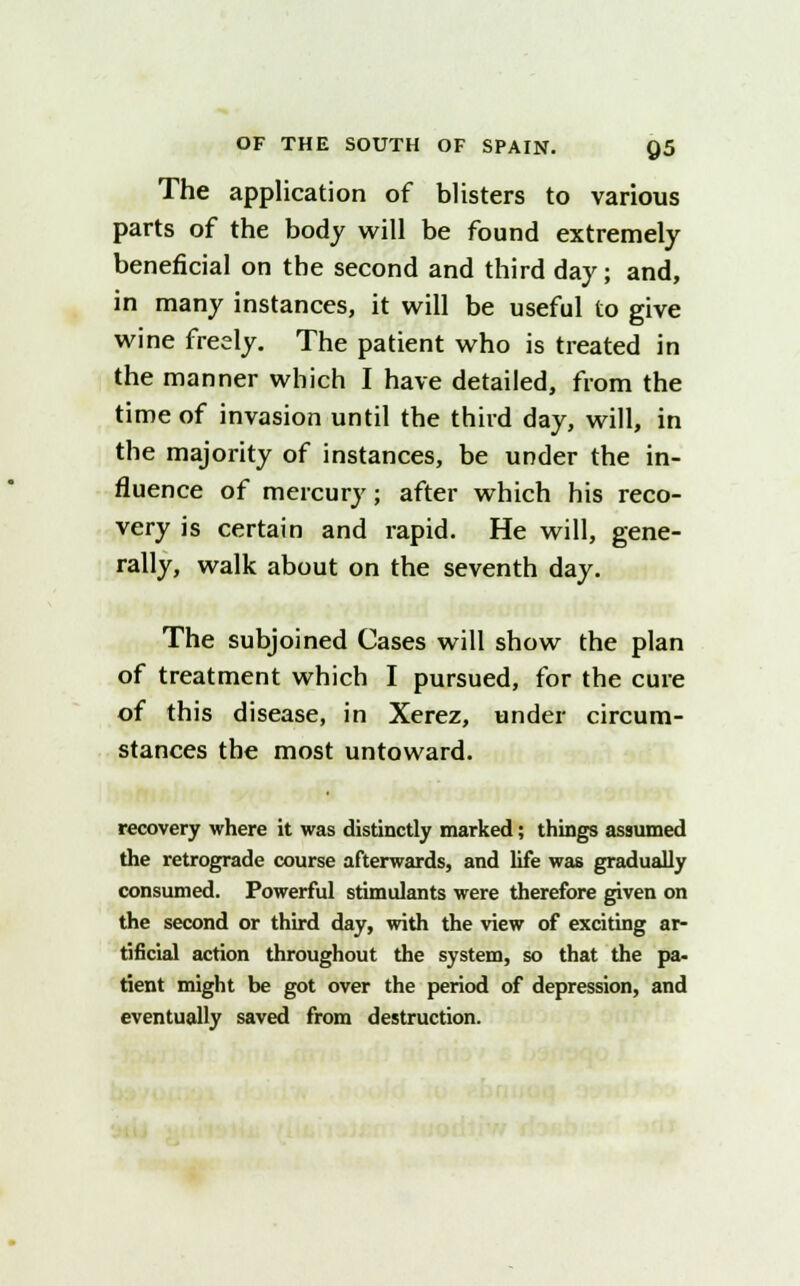 The application of blisters to various parts of the body will be found extremely beneficial on the second and third day; and, in many instances, it will be useful to give wine freely. The patient who is treated in the manner which I have detailed, from the time of invasion until the third day, will, in the majority of instances, be under the in- fluence of mercury; after which his reco- very is certain and rapid. He will, gene- rally, walk about on the seventh day. The subjoined Cases will show the plan of treatment which I pursued, for the cure of this disease, in Xerez, under circum- stances the most untoward. recovery where it was distinctly marked; things assumed the retrograde course afterwards, and life was gradually consumed. Powerful stimulants were therefore given on the second or third day, with the view of exciting ar- tificial action throughout the system, so that the pa- tient might be got over the period of depression, and eventually saved from destruction.