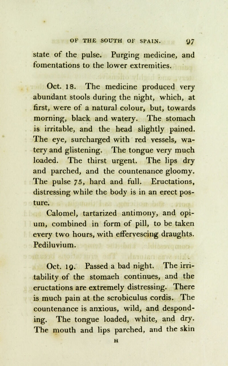 state of the pulse. Purging medicine, and fomentations to the lower extremities. Oct. 18. The medicine produced very abundant stools during the night, which, at first, were of a natural colour, but, towards morning, black and watery. The stomach is irritable, and the head slightly pained. The eye, surcharged with red vessels, wa- tery and glistening. The tongue very much loaded. The thirst urgent. The lips dry and parched, and the countenance gloomy. The pulse 75, hard and full. Eructations, distressing while the body is in an erect pos- ture. Calomel, tartarized antimony, and opi- um, combined in form of pill, to be taken every two hours, with effervescing draughts. Pediluvium. Oct. 1Q. Passed a bad night. The irri- tability of the stomaeh continues, and the eructations are extremely distressing. There is much pain at the scrobiculus cordis. The countenance is anxious, wild, and despond- ing. The tongue loaded, white, and dry. The mouth and lips parched, and the skin H