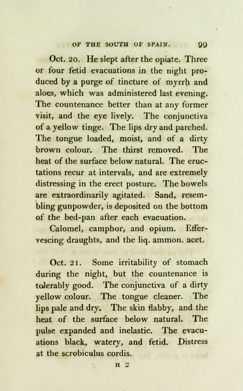 Oct. 20. He slept after the opiate. Three or four fetid evacuations in the night pro- duced by a purge of tincture of myrrh and aloes, which was administered last evening. The countenance better than at any former visit, and the eye lively. The conjunctiva of a yellow tinge. The lips dry and parched. The tongue loaded, moist, and of a dirty brown colour. The thirst removed. The heat of the surface below natural. The eruc- tations recur at intervals, and are extremely distressing in the erect posture. The bowels are extraordinarily agitated. Sand, resem- bling gunpowder, is deposited on the bottom of the bed-pan after each evacuation. Calomel, camphor, and opium. Effer- vescing draughts, and the liq. ammon. acet. Oct. 21. Some irritability of stomach during the night, but the countenance is tolerably good. The conjunctiva of a dirty yellow colour. The tongue cleaner. The lips pale and dry. The skin flabby, and the heat of the surface below natural. The pulse expanded and inelastic. The evacu- ations black, watery, and fetid. Distress at the scrobiculus cordis.