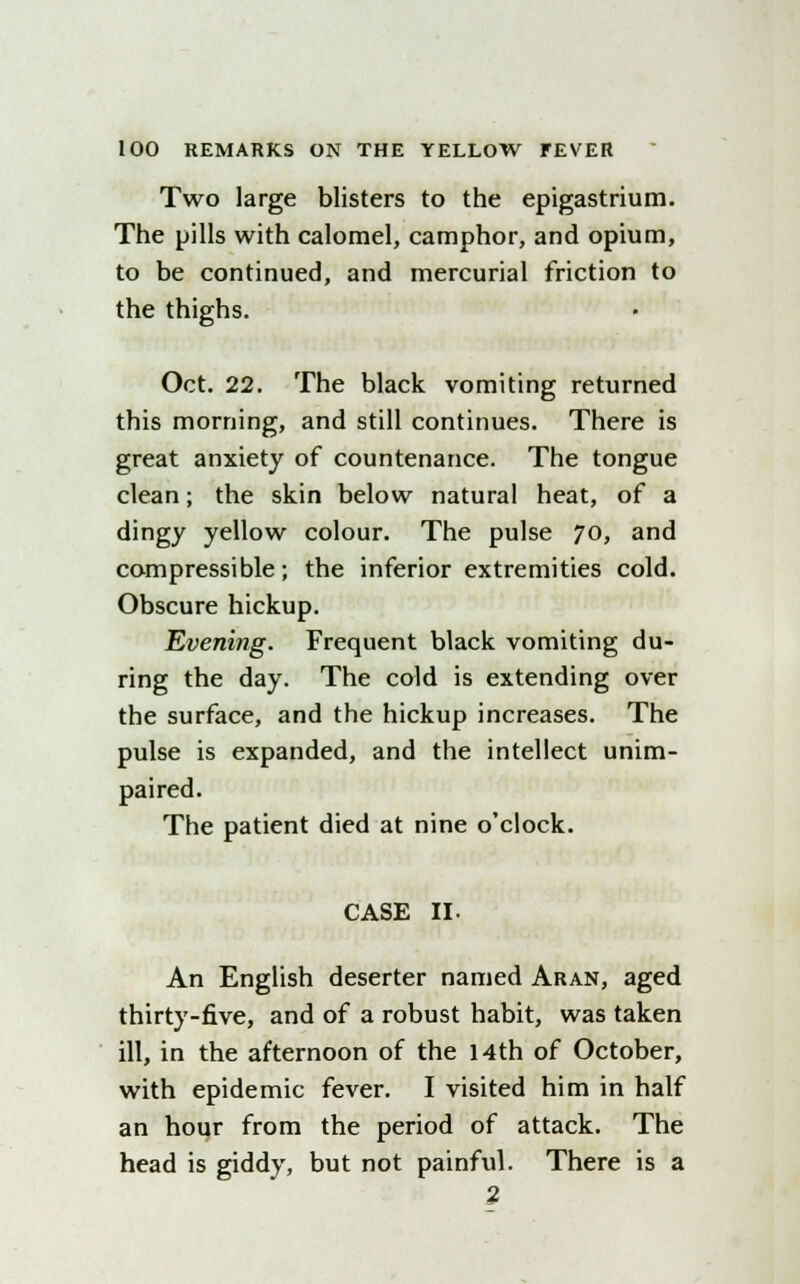 Two large blisters to the epigastrium. The pills with calomel, camphor, and opium, to be continued, and mercurial friction to the thighs. Oct. 22. The black vomiting returned this morning, and still continues. There is great anxiety of countenance. The tongue clean; the skin below natural heat, of a dingy yellow colour. The pulse 70, and compressible; the inferior extremities cold. Obscure hickup. Evening. Frequent black vomiting du- ring the day. The cold is extending over the surface, and the hickup increases. The pulse is expanded, and the intellect unim- paired. The patient died at nine o'clock. CASE II. An English deserter named Aran, aged thirty-five, and of a robust habit, was taken ill, in the afternoon of the 14th of October, with epidemic fever. I visited him in half an hour from the period of attack. The head is giddy, but not painful. There is a 2