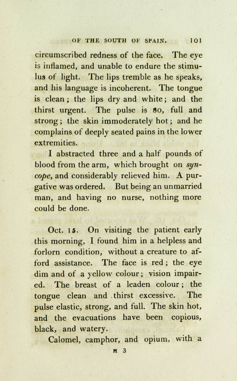 circumscribed redness of the face. The eye is inflamed, and unable to endure the stimu- lus of light. The lips tremble as he speaks, and his language is incoherent. The tongue is clean ; the lips dry and white; and the thirst urgent. The pulse is 80, full and strong; the skin immoderately hot; and he complains of deeply seated pains in the lower extremities. I abstracted three and a half pounds of blood from the arm, which brought on syn- cope, and considerably relieved him. A pur- gative was ordered. But being an unmarried man, and having no nurse, nothing more could be done. Oct. 15. On visiting the patient early this morning, I found him in a helpless and forlorn condition, without a creature to af- ford assistance. The face is red ; the eye dim and of a yellow colour; vision impair- ed. The breast of a leaden colour; the tongue clean and thirst excessive. The pulse elastic, strong, and full. The skin hot, and the evacuations have been copious, black, and watery. Calomel, camphor, and opium, with a n 3