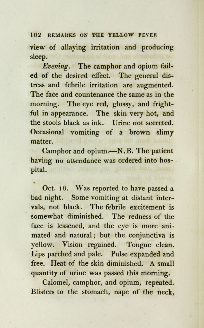 view of allaying irritation and producing sleep. Evening. The camphor and opium fail- ed of the desired effect. The general dis- tress and febrile irritation are augmented. The face and countenance the same as in the morning. The eye red, glossy, and fright- ful in appearance. The skin very hot, and the stools black as ink. Urine not secreted. Occasional vomiting of a brown slimy matter. Camphor and opium.—N.B. The patient having no attendance was ordered into hos- pital. Oct. ] 6. Was reported to have passed a bad night. Some vomiting at distant inter- vals, not black. The febrile excitement is somewhat diminished. The redness of the face is lessened, and the eye is more ani- mated and natural; but the conjunctiva is yellow. Vision regained. Tongue clean. Lips parched and pale. Pulse expanded and free. Heat of the skin diminished. A small quantity of urine was passed this morning. Calomel, camphor, and opium, repeated. Blisters to the stomach, nape of the neck,