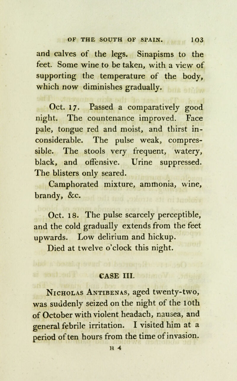 and calves of the legs. Sinapisms to the feet. Some wine to be taken, with a view of supporting the temperature of the body, which now diminishes gradually. Oct. 17. Passed a comparatively good night. The countenance improved. Face pale, tongue red and moist, and thirst in- considerable. The pulse weak, compres- sible. The stools very frequent, watery, black, and offensive. Urine suppressed. The blisters only seared. Camphorated mixture, ammonia, wine, brandy, &c. Oct. 18. The pulse scarcely perceptible, and the cold gradually extends from the feet upwards. Low delirium and hickup. Died at twelve o'clock this night. CASE III. Nicholas Antibenas, aged twenty-two, was suddenly seized on the night of the loth of October with violent headach, nausea, and general febrile irritation. I visited him at a period often hours from the time of invasion. H 4