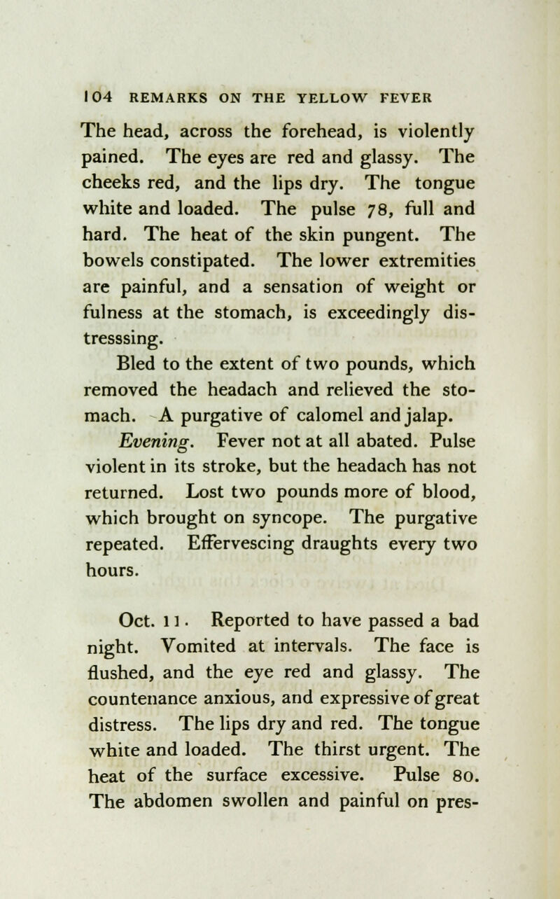 The head, across the forehead, is violently pained. The eyes are red and glassy. The cheeks red, and the lips dry. The tongue white and loaded. The pulse 78, full and hard. The heat of the skin pungent. The bowels constipated. The lower extremities are painful, and a sensation of weight or fulness at the stomach, is exceedingly dis- tresssing. Bled to the extent of two pounds, which removed the headach and relieved the sto- mach. A purgative of calomel and jalap. Evening. Fever not at all abated. Pulse violent in its stroke, but the headach has not returned. Lost two pounds more of blood, which brought on syncope. The purgative repeated. Effervescing draughts every two hours. Oct. 11 • Reported to have passed a bad night. Vomited at intervals. The face is flushed, and the eye red and glassy. The countenance anxious, and expressive of great distress. The lips dry and red. The tongue white and loaded. The thirst urgent. The heat of the surface excessive. Pulse 80. The abdomen swollen and painful on pres-