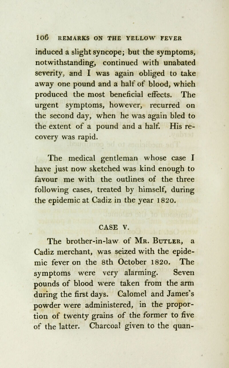 induced a slight syncope; but the symptoms, notwithstanding, continued with unabated severity, and I was again obliged to take away one pound and a half of blood, which produced the most beneficial effects. The urgent symptoms, however, recurred on the second day, when he was again bled to the extent of a pound and a half. His re- covery was rapid. The medical gentleman whose case I have just now sketched was kind enough to favour me with the outlines of the three following cases, treated by himself, during the epidemic at Cadiz in the year 1820. CASE V. The brother-in-law of Mr. Butler, a Cadiz merchant, was seized with the epide- mic fever on the 8th October 1820. The symptoms were very alarming. Seven pounds of blood were taken from the arm during the first days. Calomel and James's powder were administered, in the propor- tion of twenty grains of the former to five of the latter. Charcoal given to the quan-