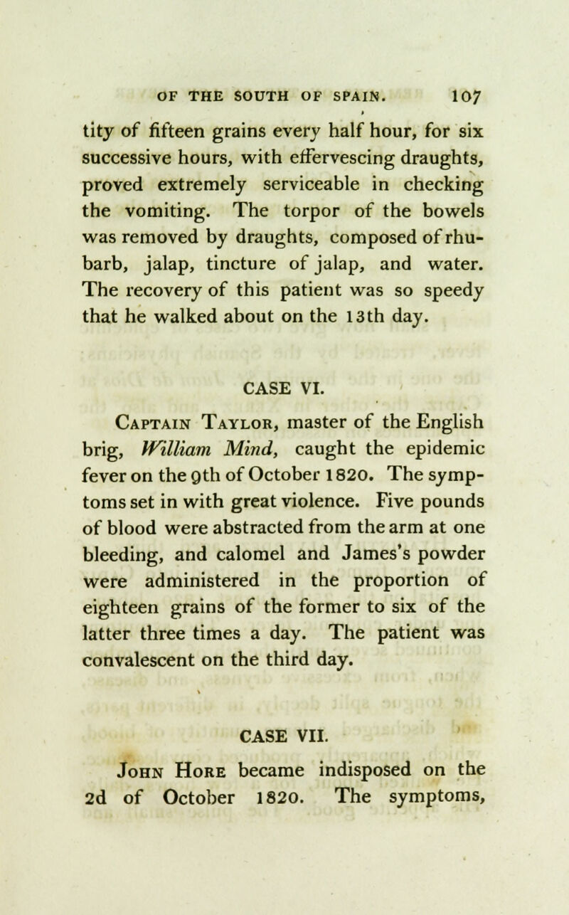 tity of fifteen grains every half hour, for six successive hours, with effervescing draughts, proved extremely serviceable in checking the vomiting. The torpor of the bowels was removed by draughts, composed of rhu- barb, jalap, tincture of jalap, and water. The recovery of this patient was so speedy that he walked about on the 13 th day. CASE VI. Captain Taylor, master of the English brig, William Mind, caught the epidemic fever on the Qth of October 1820. The symp- toms set in with great violence. Five pounds of blood were abstracted from the arm at one bleeding, and calomel and James's powder were administered in the proportion of eighteen grains of the former to six of the latter three times a day. The patient was convalescent on the third day. CASE VII. John Hore became indisposed on the 2d of October 1820. The symptoms,