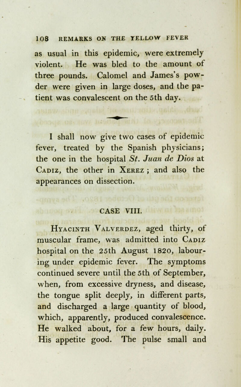 as usual in this epidemic, were extremely violent. He was bled to the amount of three pounds. Calomel and James's pow- der were given in large doses, and the pa- tient was convalescent on the 5 th day. I shall now give two cases of epidemic fever, treated by the Spanish physicians; the one in the hospital St. Juan de Dios at Cadiz, the other in Xerez ; and also the appearances on dissection. CASE VIII. Hyacinth Valverdez, aged thirty, of muscular frame, was admitted into Cadiz hospital on the 25th August 1820, labour- ing under epidemic fever. The symptoms continued severe until the 5th of September, when, from excessive dryness, and disease, the tongue split deeply, in different parts, and discharged a large quantity of blood, which, apparently, produced convalescence. He walked about, for a few hours, daily. His appetite good. The pulse small and