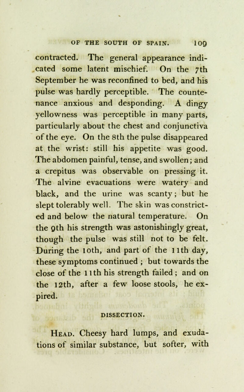 contracted. The general appearance indi- cated some latent mischief. On the 7th September he was reconfined to bed, and his pulse was hardly perceptible. The counte- nance anxious and desponding. A dingy yellowness was perceptible in many parts, particularly about the chest and conjunctiva of the eye. On the 8th the pulse disappeared at the wrist: still his appetite was good. The abdomen painful, tense, and swollen; and a crepitus was observable on pressing it. The alvine evacuations were watery and black, and the urine was scanty; but he slept tolerably well. The skin was constrict- ed and below the natural temperature. On the Qth his strength was astonishingly great, though the pulse was still not to be felt. During the loth, and part of the llth day, these symptoms continued ; but towards the close of the 11 th his strength failed ; and on the 12th, after a few loose stools, he ex- pired. DISSECTION. Head. Cheesy hard lumps, and exuda- tions of similar substance, but softer, with