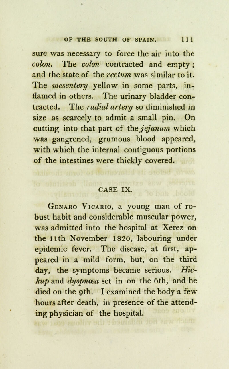sure was necessary to force the air into the colon. The colon contracted and empty; and the state of the rectum was similar to it. The mesentery yellow in some parts, in- flamed in others. The urinary bladder con- tracted. The radial artery so diminished in size as scarcely to admit a small pin. On cutting into that part of the jejunum which was gangrened, grumous blood appeared, with which the internal contiguous portions of the intestines were thickly covered. CASE IX. Genaro Vicario, a young man of ro- bust habit and considerable muscular power, was admitted into the hospital at Xerez on the llth November 1820, labouring under epidemic fever. The disease, at first, ap- peared in a mild form, but, on the third day, the symptoms became serious. Hic- hup and dyspnoea set in on the Oth, and he died on the gth. I examined the body a few hours after death, in presence of the attend- ing physician of the hospital.