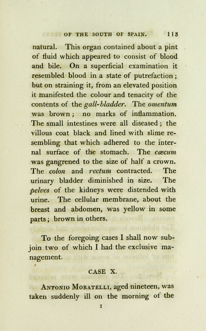 natural. This organ contained about a pint of fluid which appeared to consist of blood and bile. On a superficial examination it resembled blood in a state of putrefaction ; but on straining it, from an elevated position it manifested the colour and tenacity of the contents of the gall-bladder. The omentum was brown; no marks of inflammation. The small intestines were all diseased; the villous coat black and lined with slime re- sembling that which adhered to the inter- nal surface of the stomach. The caecum was gangrened to the size of half a crown. The colon and rectum contracted. The urinary bladder diminished in size. The pelves of the kidneys were distended with urine. The cellular membrane, about the breast and abdomen, was yellow in some parts; brown in others. To the foregoing cases I shall now sub- join two of which I had the exclusive ma- nagement. CASE X. Antonio Moratelli, aged nineteen, was taken suddenly ill on the morning of the