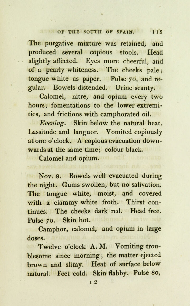 The purgative mixture was retained, and produced several copious stools. Head slightly affected. Eves more cheerful, and of a pearly whiteness. The cheeks pale; tongue white as paper. Pulse 70, and re- gular. Bowels distended. Urine scanty. Calomel, nitre, and opium every two hours; fomentations to the lower extremi- ties, and frictions with camphorated oil. Evening. Skin below the natural heat. Lassitude and languor. Vomited copiously at one o'clock. A copious evacuation down- wards at the same time; colour black. Calomel and opium. Nov. 8. Bowels well evacuated during the night. Gums swollen, but no salivation. The tongue white, moist, and covered with a clammy white froth. Thirst con- tinues. The cheeks dark red. Head free. Pulse 70. Skin hot. Camphor, calomel, and opium in large doses. Twelve o'clock A. M. Vomiting trou- blesome since morning; the matter ejected brown and slimy. Heat of surface below natural. Feet cold. Skin flabby. Pulse 80, 1 2