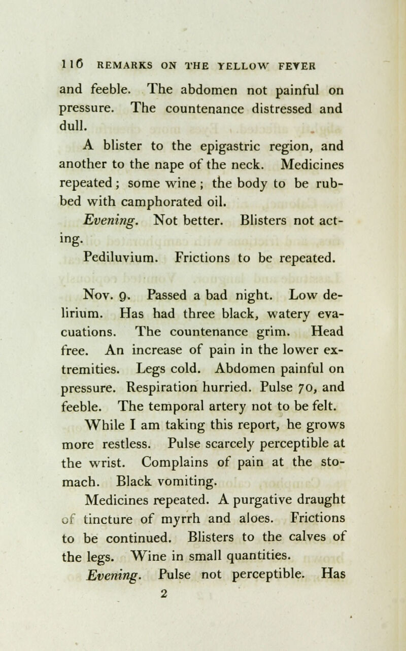 and feeble. The abdomen not painful on pressure. The countenance distressed and dull. A blister to the epigastric region, and another to the nape of the neck. Medicines repeated; some wine ; the body to be rub- bed with camphorated oil. Evening. Not better. Blisters not act- ing. Pediluvium. Frictions to be repeated. Nov. 9. Passed a bad night. Low de- lirium. Has had three black, watery eva- cuations. The countenance grim. Head free. An increase of pain in the lower ex- tremities. Legs cold. Abdomen painful on pressure. Respiration hurried. Pulse 70, and feeble. The temporal artery not to be felt. While I am taking this report, he grows more restless. Pulse scarcely perceptible at the wrist. Complains of pain at the sto- mach. Black vomiting. Medicines repeated. A purgative draught of tincture of myrrh and aloes. Frictions to be continued. Blisters to the calves of the legs. Wine in small quantities. Evening. Pulse not perceptible. Has 2