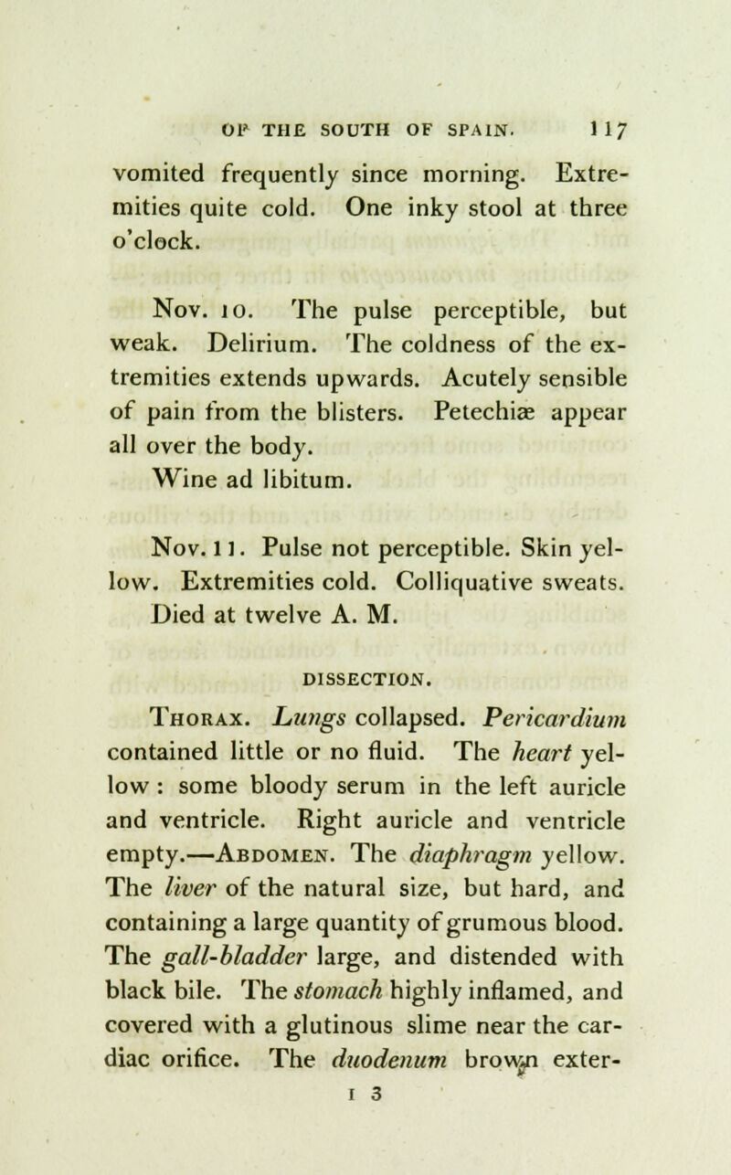 vomited frequently since morning. Extre- mities quite cold. One inky stool at three o'clock. Nov. 10. The pulse perceptible, but weak. Delirium. The coldness of the ex- tremities extends upwards. Acutely sensible of pain from the blisters. Petechias appear all over the body. Wine ad libitum. Nov. 11. Pulse not perceptible. Skin yel- low. Extremities cold. Colliquative sweats. Died at twelve A. M. DISSECTION. Thorax. Lungs collapsed. Pericardium contained little or no fluid. The heart yel- low : some bloody serum in the left auricle and ventricle. Right auricle and ventricle empty.—Abdomen. The diaphragm yellow. The liver of the natural size, but hard, and containing a large quantity of grumous blood. The gall-bladder large, and distended with black bile. The stomach highly inflamed, and covered with a glutinous slime near the car- diac orifice. The duodenum brown exter- •T I 3
