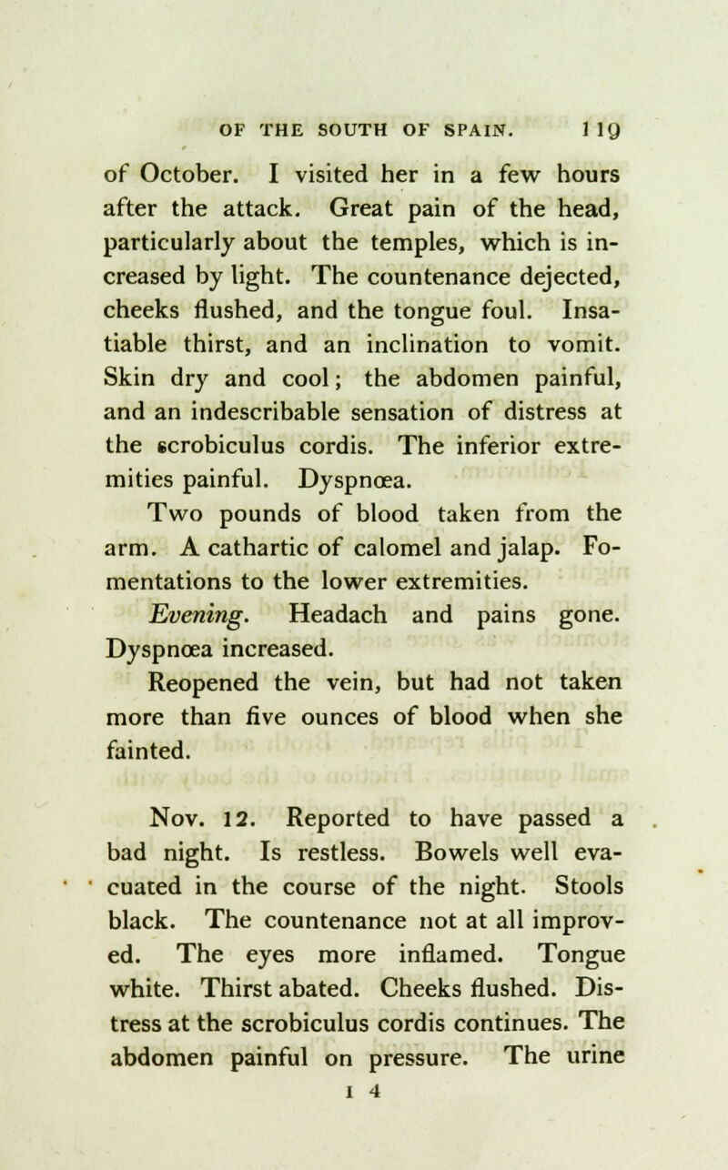 of October. I visited her in a few hours after the attack. Great pain of the head, particularly about the temples, which is in- creased by tight. The countenance dejected, cheeks flushed, and the tongue foul. Insa- tiable thirst, and an inclination to vomit. Skin dry and cool; the abdomen painful, and an indescribable sensation of distress at the scrobiculus cordis. The inferior extre- mities painful. Dyspnoea. Two pounds of blood taken from the arm. A cathartic of calomel and jalap. Fo- mentations to the lower extremities. Evening. Headach and pains gone. Dyspnoea increased. Reopened the vein, but had not taken more than five ounces of blood when she fainted. Nov. 12. Reported to have passed a bad night. Is restless. Bowels well eva- cuated in the course of the night. Stools black. The countenance not at all improv- ed. The eyes more inflamed. Tongue white. Thirst abated. Cheeks flushed. Dis- tress at the scrobiculus cordis continues. The abdomen painful on pressure. The urine