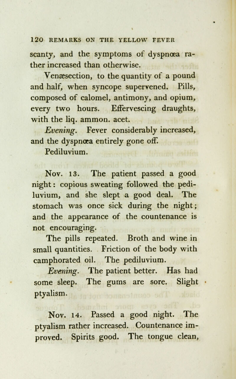 scanty, and the symptoms of dyspnoea ra- ther increased than otherwise. Venaesection, to the quantity of a pound and half, when syncope supervened. Pills, composed of calomel, antimony, and opium, every two hours. Effervescing draughts, with the liq. ammon. acet. Evening. Fever considerably increased, and the dyspnoea entirely gone off. Pediluvium. Nov. 13. The patient passed a good night: copious sweating followed the pedi- luvium, and she slept a good deal. The stomach was once sick during the night; and the appearance of the countenance is not encouraging. The pills repeated. Broth and wine in small quantities. Friction of the body with camphorated oil. The pediluvium. Evening. The patient better. Has had some sleep. The gums are sore. Slight ptyalism. Nov. 14. Passed a good night. The ptyalism rather increased. Countenance im- proved. Spirits good. The tongue clean,