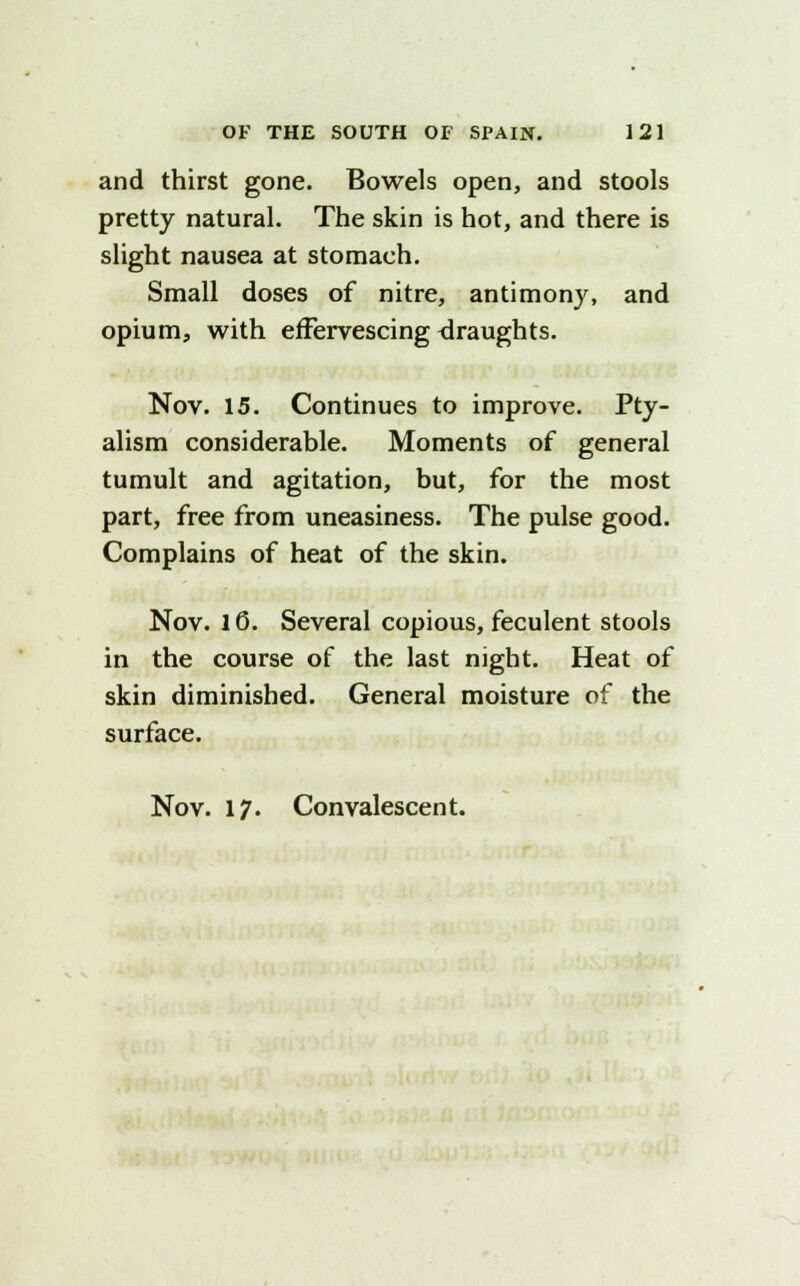 and thirst gone. Bowels open, and stools pretty natural. The skin is hot, and there is slight nausea at stomach. Small doses of nitre, antimony, and opium, with effervescing draughts. Nov. 15. Continues to improve. Pty- alism considerable. Moments of general tumult and agitation, but, for the most part, free from uneasiness. The pulse good. Complains of heat of the skin. Nov. 10. Several copious, feculent stools in the course of the last night. Heat of skin diminished. General moisture of the surface. Nov. 17. Convalescent.