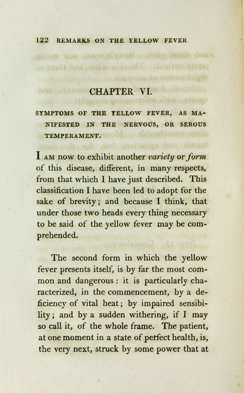 CHAPTER VI. SYMPTOMS OF THE YELLOW FEVER, AS MA- NIFESTED IN THE NERVOUS, OR SEROUS TEMPERAMENT. I am now to exhibit another variety or form of this disease, different, in many respects, from that which I have just described. This classification I have been led to adopt for the sake of brevity; and because I think, that under those two heads every thing necessary to be said of the yellow fever may be com- prehended. The second form in which the yellow fever presents itself, is by far the most com- mon and dangerous : it is particularly cha- racterized, in the commencement, by a de- ficiency of vital heat; by impaired sensibi- lity ; and by a sudden withering, if I may so call it, of the whole frame. The patient, at one moment in a state of perfect health, is, the very next, struck by some power that at