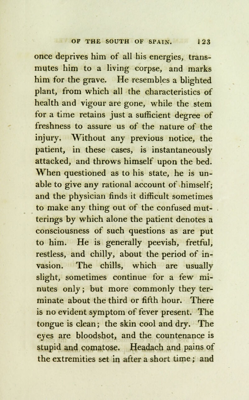once deprives him of all his energies, trans- mutes him to a living corpse, and marks him for the grave. He resembles a blighted plant, from which all the characteristics of health and vigour are gone, while the stem for a time retains just a sufficient degree of freshness to assure us of the nature of the injury. Without any previous notice, the patient, in these cases, is instantaneously attacked, and throws himself upon the bed. When questioned as to his state, he is un- able to give any rational account of himself; and the physician finds it difficult sometimes to make any thing out of the confused mut- terings by which alone the patient denotes a consciousness of such questions as are put to him. He is generally peevish, fretful, restless, and chilly, about the period of in- vasion. The chills, which are usually slight, sometimes continue for a few mi- nutes only; but more commonly they ter- minate about the third or fifth hour. There is no evident symptom of fever present. The tongue is clean; the skin cool and dry. The eyes are bloodshot, and the countenance is stupid and comatose. Headach and pains of the extremities set in after a short time; and