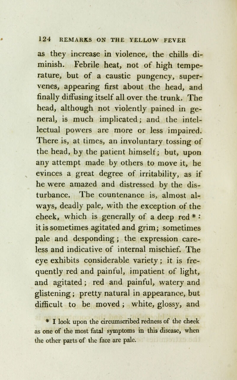 as they increase in violence, the chills di- minish. Febrile heat, not of high tempe- rature, but of a caustic pungency, super- venes, appearing first about the head, and finally diffusing itself all over the trunk. The head, although not violently pained in ge- neral, is much implicated; and the intel- lectual powers are more or less impaired. There is, at times, an involuntary tossing of the head, by the patient himself; but, upon any attempt made by others to move it, he evinces a great degree of irritability, as if he were amazed and distressed by the dis- turbance. The countenance is, almost al- ways, deadly pale, with the exception of the cheek, which is generally of a deep red * •* it is sometimes agitated and grim; sometimes pale and desponding; the expression care- less and indicative of internal mischief. The eye exhibits considerable variety; it is fre- quently red and painful, impatient of light, and agitated ; red and painful, watery and glistening; pretty natural in appearance, but difficult to be moved; white, glossy, and * I look upon the circumscribed redness of the cheek as one of the most fatal symptoms in this disease, when the other parts of the face are pale.